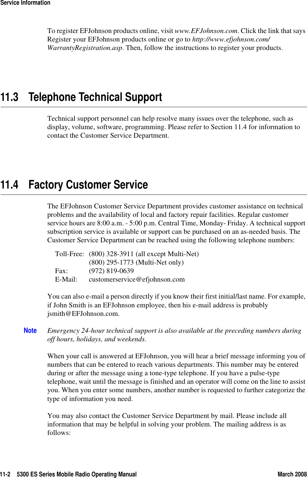 11-2 5300 ES Series Mobile Radio Operating Manual March 2008Service InformationTo register EFJohnson products online, visit www.EFJohnson.com. Click the link that says Register your EFJohnson products online or go to http://www.efjohnson.com/ WarrantyRegistration.asp. Then, follow the instructions to register your products.11.3 Telephone Technical SupportTechnical support personnel can help resolve many issues over the telephone, such as display, volume, software, programming. Please refer to Section 11.4 for information to contact the Customer Service Department.11.4 Factory Customer ServiceThe EFJohnson Customer Service Department provides customer assistance on technical problems and the availability of local and factory repair facilities. Regular customer service hours are 8:00 a.m. - 5:00 p.m. Central Time, Monday- Friday. A technical support subscription service is available or support can be purchased on an as-needed basis. The Customer Service Department can be reached using the following telephone numbers:Toll-Free: (800) 328-3911 (all except Multi-Net)(800) 295-1773 (Multi-Net only)Fax: (972) 819-0639E-Mail: customerservice@efjohnson.comYou can also e-mail a person directly if you know their first initial/last name. For example, if John Smith is an EFJohnson employee, then his e-mail address is probably jsmith@EFJohnson.com.Note Emergency 24-hour technical support is also available at the preceding numbers during off hours, holidays, and weekends.When your call is answered at EFJohnson, you will hear a brief message informing you of numbers that can be entered to reach various departments. This number may be entered during or after the message using a tone-type telephone. If you have a pulse-type telephone, wait until the message is finished and an operator will come on the line to assist you. When you enter some numbers, another number is requested to further categorize the type of information you need.You may also contact the Customer Service Department by mail. Please include all information that may be helpful in solving your problem. The mailing address is as follows: