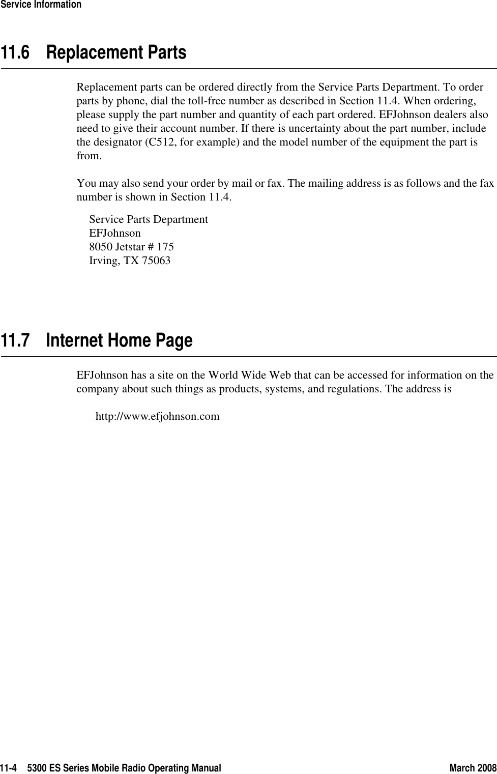 11-4 5300 ES Series Mobile Radio Operating Manual March 2008Service Information11.6 Replacement PartsReplacement parts can be ordered directly from the Service Parts Department. To order parts by phone, dial the toll-free number as described in Section 11.4. When ordering, please supply the part number and quantity of each part ordered. EFJohnson dealers also need to give their account number. If there is uncertainty about the part number, include the designator (C512, for example) and the model number of the equipment the part is from.You may also send your order by mail or fax. The mailing address is as follows and the fax number is shown in Section 11.4.Service Parts DepartmentEFJohnson8050 Jetstar # 175Irving, TX 7506311.7 Internet Home PageEFJohnson has a site on the World Wide Web that can be accessed for information on the company about such things as products, systems, and regulations. The address is http://www.efjohnson.com