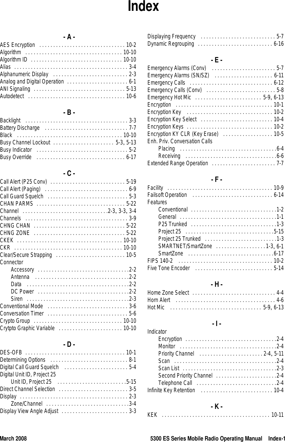 March 2008 5300 ES Series Mobile Radio Operating Manual Index-1Index- A -AES Encryption . . . . . . . . . . . . . . . . . . . . . . . . . . . . . . . 10-2Algorithm . . . . . . . . . . . . . . . . . . . . . . . . . . . . . . . . . . . 10-10Algorithm ID . . . . . . . . . . . . . . . . . . . . . . . . . . . . . . . . . 10-10Alias . . . . . . . . . . . . . . . . . . . . . . . . . . . . . . . . . . . . . . . . . 3-4Alphanumeric Display  . . . . . . . . . . . . . . . . . . . . . . . . . . . 2-3Analog and Digital Operation . . . . . . . . . . . . . . . . . . . . . . 6-1ANI Signaling . . . . . . . . . . . . . . . . . . . . . . . . . . . . . . . . . 5-13Autodetect . . . . . . . . . . . . . . . . . . . . . . . . . . . . . . . . . . . 10-6- B -Backlight  . . . . . . . . . . . . . . . . . . . . . . . . . . . . . . . . . . . . . 3-3Battery Discharge  . . . . . . . . . . . . . . . . . . . . . . . . . . . . . . 7-7Black  . . . . . . . . . . . . . . . . . . . . . . . . . . . . . . . . . . . . . . 10-10Busy Channel Lockout . . . . . . . . . . . . . . . . . . . . . . 5-3, 5-13Busy Indicator  . . . . . . . . . . . . . . . . . . . . . . . . . . . . . . . . . 5-2Busy Override  . . . . . . . . . . . . . . . . . . . . . . . . . . . . . . . . 6-17- C -Call Alert (P25 Conv) . . . . . . . . . . . . . . . . . . . . . . . . . . . 5-19Call Alert (Paging) . . . . . . . . . . . . . . . . . . . . . . . . . . . . . . 6-9Call Guard Squelch . . . . . . . . . . . . . . . . . . . . . . . . . . . . . 5-3CHAN PARMS . . . . . . . . . . . . . . . . . . . . . . . . . . . . . . . . 5-22Channel . . . . . . . . . . . . . . . . . . . . . . . . . . . . . . .2-3, 3-3, 3-4Channels . . . . . . . . . . . . . . . . . . . . . . . . . . . . . . . . . . . . . 3-9CHNG CHAN . . . . . . . . . . . . . . . . . . . . . . . . . . . . . . . . . 5-22CHNG ZONE . . . . . . . . . . . . . . . . . . . . . . . . . . . . . . . . . 5-22CKEK . . . . . . . . . . . . . . . . . . . . . . . . . . . . . . . . . . . . . . 10-10CKR . . . . . . . . . . . . . . . . . . . . . . . . . . . . . . . . . . . . . . . 10-10Clear/Secure Strapping . . . . . . . . . . . . . . . . . . . . . . . . . 10-5ConnectorAccessory . . . . . . . . . . . . . . . . . . . . . . . . . . . . . . . . .2-2Antenna  . . . . . . . . . . . . . . . . . . . . . . . . . . . . . . . . . .2-2Data  . . . . . . . . . . . . . . . . . . . . . . . . . . . . . . . . . . . . .2-2DC Power . . . . . . . . . . . . . . . . . . . . . . . . . . . . . . . . .2-2Siren . . . . . . . . . . . . . . . . . . . . . . . . . . . . . . . . . . . . .2-3Conventional Mode  . . . . . . . . . . . . . . . . . . . . . . . . . . . . . 3-6Conversation Timer . . . . . . . . . . . . . . . . . . . . . . . . . . . . . 5-6Crypto Group . . . . . . . . . . . . . . . . . . . . . . . . . . . . . . . . 10-10Crytpto Graphic Variable . . . . . . . . . . . . . . . . . . . . . . . 10-10- D -DES-OFB . . . . . . . . . . . . . . . . . . . . . . . . . . . . . . . . . . . . 10-1Determining Options  . . . . . . . . . . . . . . . . . . . . . . . . . . . . 8-1Digital Call Guard Squelch  . . . . . . . . . . . . . . . . . . . . . . . 5-4Digital Unit ID, Project 25Unit ID, Project 25  . . . . . . . . . . . . . . . . . . . . . . . . .5-15Direct Channel Selection . . . . . . . . . . . . . . . . . . . . . . . . . 3-5Display . . . . . . . . . . . . . . . . . . . . . . . . . . . . . . . . . . . . . . . 2-3Zone/Channel . . . . . . . . . . . . . . . . . . . . . . . . . . . . . .3-4Display View Angle Adjust . . . . . . . . . . . . . . . . . . . . . . . . 3-3Displaying Frequency  . . . . . . . . . . . . . . . . . . . . . . . . . . . 5-7Dynamic Regrouping . . . . . . . . . . . . . . . . . . . . . . . . . . . 6-16- E -Emergency Alarms (Conv)  . . . . . . . . . . . . . . . . . . . . . . . 5-7Emergency Alarms (SN/SZ)  . . . . . . . . . . . . . . . . . . . . . 6-11Emergency Calls . . . . . . . . . . . . . . . . . . . . . . . . . . . . . . 6-12Emergency Calls (Conv)  . . . . . . . . . . . . . . . . . . . . . . . . . 5-8Emergency Hot Mic . . . . . . . . . . . . . . . . . . . . . . . . 5-9, 6-13Encryption  . . . . . . . . . . . . . . . . . . . . . . . . . . . . . . . . . . . 10-1Encryption Key  . . . . . . . . . . . . . . . . . . . . . . . . . . . . . . . 10-2Encryption Key Select . . . . . . . . . . . . . . . . . . . . . . . . . . 10-4Encryption Keys . . . . . . . . . . . . . . . . . . . . . . . . . . . . . . . 10-2Encryption KY CLR (Key Erase)  . . . . . . . . . . . . . . . . . . 10-5Enh. Priv. Conversation CallsPlacing  . . . . . . . . . . . . . . . . . . . . . . . . . . . . . . . . . . .6-4Receiving  . . . . . . . . . . . . . . . . . . . . . . . . . . . . . . . . .6-6Extended Range Operation . . . . . . . . . . . . . . . . . . . . . . . 7-7- F -Facility . . . . . . . . . . . . . . . . . . . . . . . . . . . . . . . . . . . . . . 10-9Failsoft Operation  . . . . . . . . . . . . . . . . . . . . . . . . . . . . . 6-14FeaturesConventional . . . . . . . . . . . . . . . . . . . . . . . . . . . . . . .1-2General . . . . . . . . . . . . . . . . . . . . . . . . . . . . . . . . . . .1-1P25 Trunked . . . . . . . . . . . . . . . . . . . . . . . . . . . . . . .1-3Project 25 . . . . . . . . . . . . . . . . . . . . . . . . . . . . . . . .5-15Project 25 Trunked . . . . . . . . . . . . . . . . . . . . . . . . . .1-3SMARTNET/SmartZone . . . . . . . . . . . . . . . . . .1-3, 6-1SmartZone  . . . . . . . . . . . . . . . . . . . . . . . . . . . . . . .6-17FIPS 140-2  . . . . . . . . . . . . . . . . . . . . . . . . . . . . . . . . . . 10-2Five Tone Encoder  . . . . . . . . . . . . . . . . . . . . . . . . . . . . 5-14- H -Home Zone Select . . . . . . . . . . . . . . . . . . . . . . . . . . . . . . 4-4Horn Alert  . . . . . . . . . . . . . . . . . . . . . . . . . . . . . . . . . . . . 4-6Hot Mic  . . . . . . . . . . . . . . . . . . . . . . . . . . . . . . . . . 5-9, 6-13- I -IndicatorEncryption . . . . . . . . . . . . . . . . . . . . . . . . . . . . . . . . .2-4Monitor  . . . . . . . . . . . . . . . . . . . . . . . . . . . . . . . . . . .2-4Priority Channel  . . . . . . . . . . . . . . . . . . . . . . . 2-4, 5-11Scan . . . . . . . . . . . . . . . . . . . . . . . . . . . . . . . . . . . . .2-4Scan List . . . . . . . . . . . . . . . . . . . . . . . . . . . . . . . . . .2-3Second Priority Channel . . . . . . . . . . . . . . . . . . . . . .2-4Telephone Call . . . . . . . . . . . . . . . . . . . . . . . . . . . . .2-4Infinite Key Retention  . . . . . . . . . . . . . . . . . . . . . . . . . . 10-4- K -KEK . . . . . . . . . . . . . . . . . . . . . . . . . . . . . . . . . . . . . . . 10-11