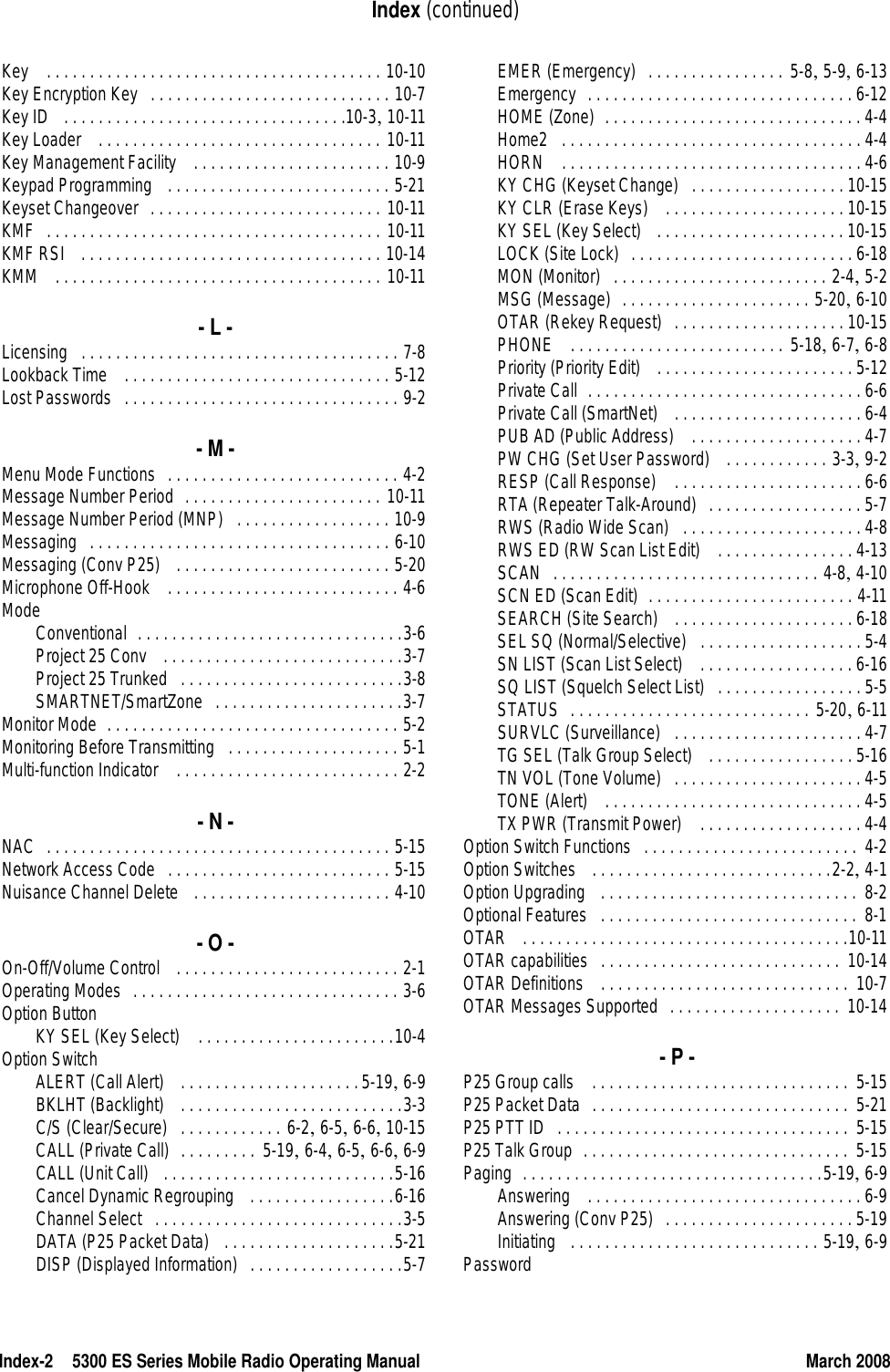 Index-2 5300 ES Series Mobile Radio Operating Manual March 2008Index (continued)Key  . . . . . . . . . . . . . . . . . . . . . . . . . . . . . . . . . . . . . . . 10-10Key Encryption Key . . . . . . . . . . . . . . . . . . . . . . . . . . . . 10-7Key ID  . . . . . . . . . . . . . . . . . . . . . . . . . . . . . . . . .10-3, 10-11Key Loader  . . . . . . . . . . . . . . . . . . . . . . . . . . . . . . . . . 10-11Key Management Facility  . . . . . . . . . . . . . . . . . . . . . . . 10-9Keypad Programming  . . . . . . . . . . . . . . . . . . . . . . . . . . 5-21Keyset Changeover . . . . . . . . . . . . . . . . . . . . . . . . . . . 10-11KMF . . . . . . . . . . . . . . . . . . . . . . . . . . . . . . . . . . . . . . . 10-11KMF RSI  . . . . . . . . . . . . . . . . . . . . . . . . . . . . . . . . . . . 10-14KMM  . . . . . . . . . . . . . . . . . . . . . . . . . . . . . . . . . . . . . . 10-11- L -Licensing . . . . . . . . . . . . . . . . . . . . . . . . . . . . . . . . . . . . . 7-8Lookback Time  . . . . . . . . . . . . . . . . . . . . . . . . . . . . . . . 5-12Lost Passwords . . . . . . . . . . . . . . . . . . . . . . . . . . . . . . . . 9-2- M -Menu Mode Functions . . . . . . . . . . . . . . . . . . . . . . . . . . . 4-2Message Number Period . . . . . . . . . . . . . . . . . . . . . . . 10-11Message Number Period (MNP) . . . . . . . . . . . . . . . . . . 10-9Messaging . . . . . . . . . . . . . . . . . . . . . . . . . . . . . . . . . . . 6-10Messaging (Conv P25)  . . . . . . . . . . . . . . . . . . . . . . . . . 5-20Microphone Off-Hook  . . . . . . . . . . . . . . . . . . . . . . . . . . . 4-6ModeConventional . . . . . . . . . . . . . . . . . . . . . . . . . . . . . . .3-6Project 25 Conv  . . . . . . . . . . . . . . . . . . . . . . . . . . . .3-7Project 25 Trunked . . . . . . . . . . . . . . . . . . . . . . . . . .3-8SMARTNET/SmartZone . . . . . . . . . . . . . . . . . . . . . .3-7Monitor Mode . . . . . . . . . . . . . . . . . . . . . . . . . . . . . . . . . . 5-2Monitoring Before Transmitting . . . . . . . . . . . . . . . . . . . . 5-1Multi-function Indicator  . . . . . . . . . . . . . . . . . . . . . . . . . . 2-2- N -NAC . . . . . . . . . . . . . . . . . . . . . . . . . . . . . . . . . . . . . . . . 5-15Network Access Code . . . . . . . . . . . . . . . . . . . . . . . . . . 5-15Nuisance Channel Delete  . . . . . . . . . . . . . . . . . . . . . . . 4-10- O -On-Off/Volume Control  . . . . . . . . . . . . . . . . . . . . . . . . . . 2-1Operating Modes . . . . . . . . . . . . . . . . . . . . . . . . . . . . . . . 3-6Option ButtonKY SEL (Key Select)  . . . . . . . . . . . . . . . . . . . . . . .10-4Option SwitchALERT (Call Alert)  . . . . . . . . . . . . . . . . . . . . .5-19, 6-9BKLHT (Backlight)  . . . . . . . . . . . . . . . . . . . . . . . . . .3-3C/S (Clear/Secure) . . . . . . . . . . . . 6-2, 6-5, 6-6, 10-15CALL (Private Call) . . . . . . . . . 5-19, 6-4, 6-5, 6-6, 6-9CALL (Unit Call)  . . . . . . . . . . . . . . . . . . . . . . . . . . .5-16Cancel Dynamic Regrouping  . . . . . . . . . . . . . . . . .6-16Channel Select . . . . . . . . . . . . . . . . . . . . . . . . . . . . .3-5DATA (P25 Packet Data)  . . . . . . . . . . . . . . . . . . . .5-21DISP (Displayed Information) . . . . . . . . . . . . . . . . . .5-7EMER (Emergency) . . . . . . . . . . . . . . . . 5-8, 5-9, 6-13Emergency . . . . . . . . . . . . . . . . . . . . . . . . . . . . . . . 6-12HOME (Zone) . . . . . . . . . . . . . . . . . . . . . . . . . . . . . . 4-4Home2 . . . . . . . . . . . . . . . . . . . . . . . . . . . . . . . . . . . 4-4HORN  . . . . . . . . . . . . . . . . . . . . . . . . . . . . . . . . . . . 4-6KY CHG (Keyset Change) . . . . . . . . . . . . . . . . . . 10-15KY CLR (Erase Keys)  . . . . . . . . . . . . . . . . . . . . . 10-15KY SEL (Key Select)  . . . . . . . . . . . . . . . . . . . . . . 10-15LOCK (Site Lock) . . . . . . . . . . . . . . . . . . . . . . . . . . 6-18MON (Monitor) . . . . . . . . . . . . . . . . . . . . . . . . . 2-4, 5-2MSG (Message) . . . . . . . . . . . . . . . . . . . . . . 5-20, 6-10OTAR (Rekey Request) . . . . . . . . . . . . . . . . . . . . 10-15PHONE  . . . . . . . . . . . . . . . . . . . . . . . . . 5-18, 6-7, 6-8Priority (Priority Edit)  . . . . . . . . . . . . . . . . . . . . . . . 5-12Private Call . . . . . . . . . . . . . . . . . . . . . . . . . . . . . . . . 6-6Private Call (SmartNet)  . . . . . . . . . . . . . . . . . . . . . . 6-4PUB AD (Public Address)  . . . . . . . . . . . . . . . . . . . . 4-7PW CHG (Set User Password)  . . . . . . . . . . . . 3-3, 9-2RESP (Call Response)  . . . . . . . . . . . . . . . . . . . . . . 6-6RTA (Repeater Talk-Around) . . . . . . . . . . . . . . . . . . 5-7RWS (Radio Wide Scan) . . . . . . . . . . . . . . . . . . . . . 4-8RWS ED (RW Scan List Edit)  . . . . . . . . . . . . . . . . 4-13SCAN . . . . . . . . . . . . . . . . . . . . . . . . . . . . . . . 4-8, 4-10SCN ED (Scan Edit) . . . . . . . . . . . . . . . . . . . . . . . . 4-11SEARCH (Site Search)  . . . . . . . . . . . . . . . . . . . . . 6-18SEL SQ (Normal/Selective) . . . . . . . . . . . . . . . . . . . 5-4SN LIST (Scan List Select)  . . . . . . . . . . . . . . . . . . 6-16SQ LIST (Squelch Select List) . . . . . . . . . . . . . . . . . 5-5STATUS . . . . . . . . . . . . . . . . . . . . . . . . . . . . 5-20, 6-11SURVLC (Surveillance) . . . . . . . . . . . . . . . . . . . . . . 4-7TG SEL (Talk Group Select)  . . . . . . . . . . . . . . . . . 5-16TN VOL (Tone Volume) . . . . . . . . . . . . . . . . . . . . . . 4-5TONE (Alert)  . . . . . . . . . . . . . . . . . . . . . . . . . . . . . . 4-5TX PWR (Transmit Power)  . . . . . . . . . . . . . . . . . . . 4-4Option Switch Functions . . . . . . . . . . . . . . . . . . . . . . . . .  4-2Option Switches  . . . . . . . . . . . . . . . . . . . . . . . . . . . .2-2, 4-1Option Upgrading  . . . . . . . . . . . . . . . . . . . . . . . . . . . . . .  8-2Optional Features . . . . . . . . . . . . . . . . . . . . . . . . . . . . . . 8-1OTAR  . . . . . . . . . . . . . . . . . . . . . . . . . . . . . . . . . . . . . .10-11OTAR capabilities . . . . . . . . . . . . . . . . . . . . . . . . . . . .  10-14OTAR Definitions  . . . . . . . . . . . . . . . . . . . . . . . . . . . . .  10-7OTAR Messages Supported . . . . . . . . . . . . . . . . . . . .  10-14- P -P25 Group calls  . . . . . . . . . . . . . . . . . . . . . . . . . . . . . .  5-15P25 Packet Data . . . . . . . . . . . . . . . . . . . . . . . . . . . . . .  5-21P25 PTT ID . . . . . . . . . . . . . . . . . . . . . . . . . . . . . . . . . . 5-15P25 Talk Group . . . . . . . . . . . . . . . . . . . . . . . . . . . . . . .  5-15Paging . . . . . . . . . . . . . . . . . . . . . . . . . . . . . . . . . . .5-19, 6-9Answering  . . . . . . . . . . . . . . . . . . . . . . . . . . . . . . . . 6-9Answering (Conv P25) . . . . . . . . . . . . . . . . . . . . . . 5-19Initiating  . . . . . . . . . . . . . . . . . . . . . . . . . . . . . 5-19, 6-9Password