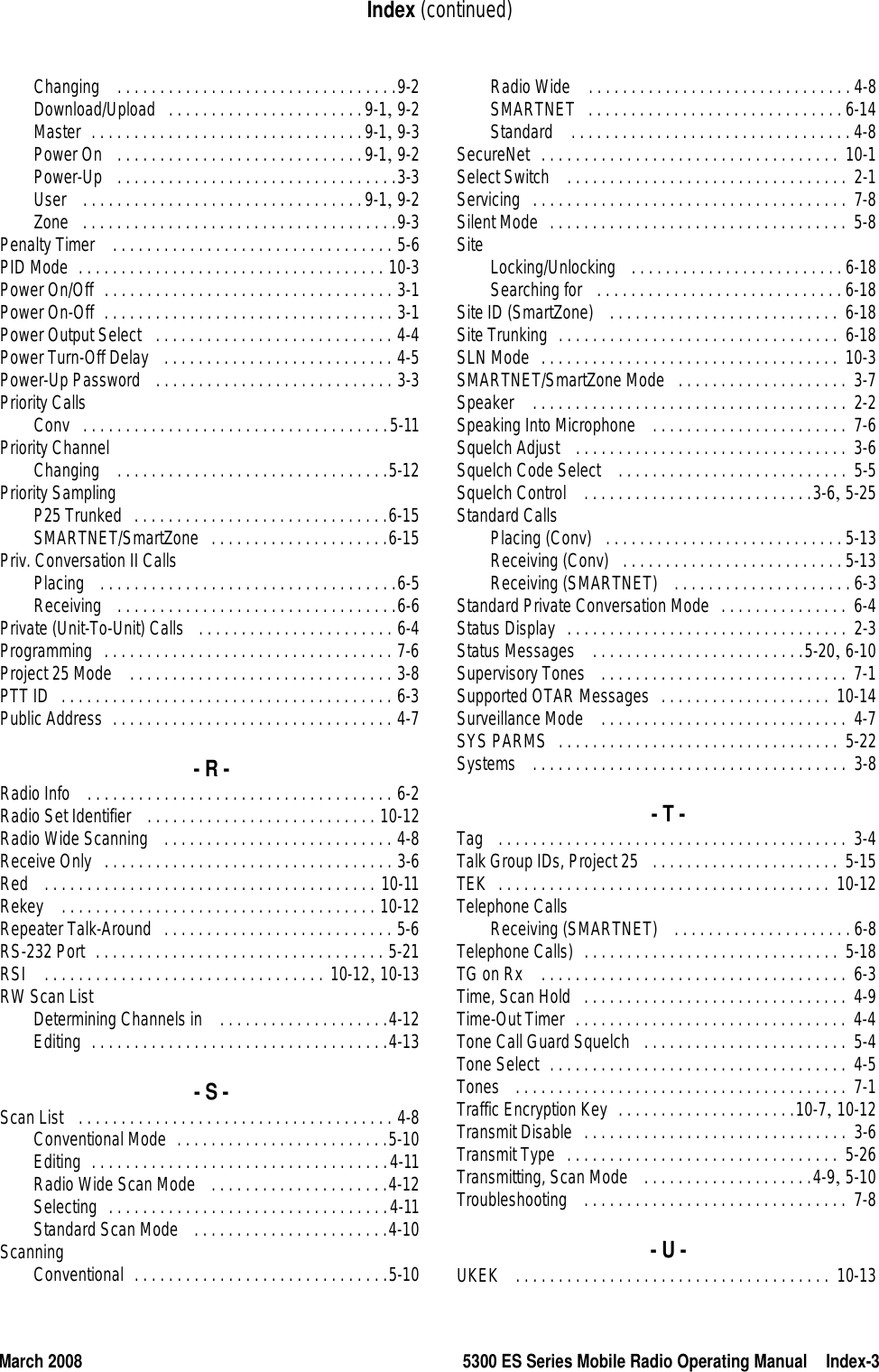 March 2008 5300 ES Series Mobile Radio Operating Manual Index-3Index (continued)Changing  . . . . . . . . . . . . . . . . . . . . . . . . . . . . . . . . .9-2Download/Upload . . . . . . . . . . . . . . . . . . . . . . .9-1, 9-2Master . . . . . . . . . . . . . . . . . . . . . . . . . . . . . . . .9-1, 9-3Power On  . . . . . . . . . . . . . . . . . . . . . . . . . . . . .9-1, 9-2Power-Up  . . . . . . . . . . . . . . . . . . . . . . . . . . . . . . . . .3-3User  . . . . . . . . . . . . . . . . . . . . . . . . . . . . . . . . .9-1, 9-2Zone . . . . . . . . . . . . . . . . . . . . . . . . . . . . . . . . . . . . .9-3Penalty Timer  . . . . . . . . . . . . . . . . . . . . . . . . . . . . . . . . . 5-6PID Mode . . . . . . . . . . . . . . . . . . . . . . . . . . . . . . . . . . . . 10-3Power On/Off . . . . . . . . . . . . . . . . . . . . . . . . . . . . . . . . . . 3-1Power On-Off . . . . . . . . . . . . . . . . . . . . . . . . . . . . . . . . . . 3-1Power Output Select  . . . . . . . . . . . . . . . . . . . . . . . . . . . . 4-4Power Turn-Off Delay  . . . . . . . . . . . . . . . . . . . . . . . . . . . 4-5Power-Up Password  . . . . . . . . . . . . . . . . . . . . . . . . . . . . 3-3Priority CallsConv . . . . . . . . . . . . . . . . . . . . . . . . . . . . . . . . . . . .5-11Priority ChannelChanging  . . . . . . . . . . . . . . . . . . . . . . . . . . . . . . . .5-12Priority SamplingP25 Trunked . . . . . . . . . . . . . . . . . . . . . . . . . . . . . .6-15SMARTNET/SmartZone . . . . . . . . . . . . . . . . . . . . .6-15Priv. Conversation II CallsPlacing  . . . . . . . . . . . . . . . . . . . . . . . . . . . . . . . . . . .6-5Receiving  . . . . . . . . . . . . . . . . . . . . . . . . . . . . . . . . .6-6Private (Unit-To-Unit) Calls  . . . . . . . . . . . . . . . . . . . . . . . 6-4Programming . . . . . . . . . . . . . . . . . . . . . . . . . . . . . . . . . . 7-6Project 25 Mode  . . . . . . . . . . . . . . . . . . . . . . . . . . . . . . . 3-8PTT ID . . . . . . . . . . . . . . . . . . . . . . . . . . . . . . . . . . . . . . . 6-3Public Address . . . . . . . . . . . . . . . . . . . . . . . . . . . . . . . . . 4-7- R -Radio Info  . . . . . . . . . . . . . . . . . . . . . . . . . . . . . . . . . . . . 6-2Radio Set Identifier  . . . . . . . . . . . . . . . . . . . . . . . . . . . 10-12Radio Wide Scanning  . . . . . . . . . . . . . . . . . . . . . . . . . . . 4-8Receive Only . . . . . . . . . . . . . . . . . . . . . . . . . . . . . . . . . . 3-6Red  . . . . . . . . . . . . . . . . . . . . . . . . . . . . . . . . . . . . . . . 10-11Rekey  . . . . . . . . . . . . . . . . . . . . . . . . . . . . . . . . . . . . . 10-12Repeater Talk-Around . . . . . . . . . . . . . . . . . . . . . . . . . . . 5-6RS-232 Port . . . . . . . . . . . . . . . . . . . . . . . . . . . . . . . . . . 5-21RSI  . . . . . . . . . . . . . . . . . . . . . . . . . . . . . . . . . 10-12, 10-13RW Scan ListDetermining Channels in  . . . . . . . . . . . . . . . . . . . .4-12Editing . . . . . . . . . . . . . . . . . . . . . . . . . . . . . . . . . . .4-13- S -Scan List  . . . . . . . . . . . . . . . . . . . . . . . . . . . . . . . . . . . . . 4-8Conventional Mode . . . . . . . . . . . . . . . . . . . . . . . . .5-10Editing . . . . . . . . . . . . . . . . . . . . . . . . . . . . . . . . . . .4-11Radio Wide Scan Mode  . . . . . . . . . . . . . . . . . . . . .4-12Selecting . . . . . . . . . . . . . . . . . . . . . . . . . . . . . . . . .4-11Standard Scan Mode  . . . . . . . . . . . . . . . . . . . . . . .4-10ScanningConventional . . . . . . . . . . . . . . . . . . . . . . . . . . . . . .5-10Radio Wide  . . . . . . . . . . . . . . . . . . . . . . . . . . . . . . . 4-8SMARTNET . . . . . . . . . . . . . . . . . . . . . . . . . . . . . . 6-14Standard  . . . . . . . . . . . . . . . . . . . . . . . . . . . . . . . . . 4-8SecureNet . . . . . . . . . . . . . . . . . . . . . . . . . . . . . . . . . . .  10-1Select Switch  . . . . . . . . . . . . . . . . . . . . . . . . . . . . . . . . .  2-1Servicing . . . . . . . . . . . . . . . . . . . . . . . . . . . . . . . . . . . . .  7-8Silent Mode . . . . . . . . . . . . . . . . . . . . . . . . . . . . . . . . . . .  5-8Site Locking/Unlocking  . . . . . . . . . . . . . . . . . . . . . . . . . 6-18Searching for  . . . . . . . . . . . . . . . . . . . . . . . . . . . . . 6-18Site ID (SmartZone)  . . . . . . . . . . . . . . . . . . . . . . . . . . .  6-18Site Trunking . . . . . . . . . . . . . . . . . . . . . . . . . . . . . . . . .  6-18SLN Mode . . . . . . . . . . . . . . . . . . . . . . . . . . . . . . . . . . .  10-3SMARTNET/SmartZone Mode . . . . . . . . . . . . . . . . . . . .  3-7Speaker  . . . . . . . . . . . . . . . . . . . . . . . . . . . . . . . . . . . . .  2-2Speaking Into Microphone  . . . . . . . . . . . . . . . . . . . . . . .  7-6Squelch Adjust  . . . . . . . . . . . . . . . . . . . . . . . . . . . . . . . .  3-6Squelch Code Select  . . . . . . . . . . . . . . . . . . . . . . . . . . .  5-5Squelch Control  . . . . . . . . . . . . . . . . . . . . . . . . . . .3-6, 5-25Standard CallsPlacing (Conv) . . . . . . . . . . . . . . . . . . . . . . . . . . . . 5-13Receiving (Conv) . . . . . . . . . . . . . . . . . . . . . . . . . . 5-13Receiving (SMARTNET)  . . . . . . . . . . . . . . . . . . . . .6-3Standard Private Conversation Mode . . . . . . . . . . . . . . .  6-4Status Display . . . . . . . . . . . . . . . . . . . . . . . . . . . . . . . . .  2-3Status Messages  . . . . . . . . . . . . . . . . . . . . . . . . .5-20, 6-10Supervisory Tones  . . . . . . . . . . . . . . . . . . . . . . . . . . . . .  7-1Supported OTAR Messages . . . . . . . . . . . . . . . . . . . .  10-14Surveillance Mode  . . . . . . . . . . . . . . . . . . . . . . . . . . . . .  4-7SYS PARMS . . . . . . . . . . . . . . . . . . . . . . . . . . . . . . . . .  5-22Systems  . . . . . . . . . . . . . . . . . . . . . . . . . . . . . . . . . . . . . 3-8- T -Tag  . . . . . . . . . . . . . . . . . . . . . . . . . . . . . . . . . . . . . . . . .  3-4Talk Group IDs, Project 25 . . . . . . . . . . . . . . . . . . . . . .  5-15TEK . . . . . . . . . . . . . . . . . . . . . . . . . . . . . . . . . . . . . . .  10-12Telephone CallsReceiving (SMARTNET)  . . . . . . . . . . . . . . . . . . . . .6-8Telephone Calls) . . . . . . . . . . . . . . . . . . . . . . . . . . . . . .  5-18TG on Rx  . . . . . . . . . . . . . . . . . . . . . . . . . . . . . . . . . . . .  6-3Time, Scan Hold . . . . . . . . . . . . . . . . . . . . . . . . . . . . . . .  4-9Time-Out Timer . . . . . . . . . . . . . . . . . . . . . . . . . . . . . . . .  4-4Tone Call Guard Squelch . . . . . . . . . . . . . . . . . . . . . . . .  5-4Tone Select . . . . . . . . . . . . . . . . . . . . . . . . . . . . . . . . . . .  4-5Tones  . . . . . . . . . . . . . . . . . . . . . . . . . . . . . . . . . . . . . . .  7-1Traffic Encryption Key . . . . . . . . . . . . . . . . . . . . .10-7, 10-12Transmit Disable . . . . . . . . . . . . . . . . . . . . . . . . . . . . . . .  3-6Transmit Type . . . . . . . . . . . . . . . . . . . . . . . . . . . . . . . .  5-26Transmitting, Scan Mode  . . . . . . . . . . . . . . . . . . . .4-9, 5-10Troubleshooting  . . . . . . . . . . . . . . . . . . . . . . . . . . . . . . . 7-8- U -UKEK  . . . . . . . . . . . . . . . . . . . . . . . . . . . . . . . . . . . . .  10-13