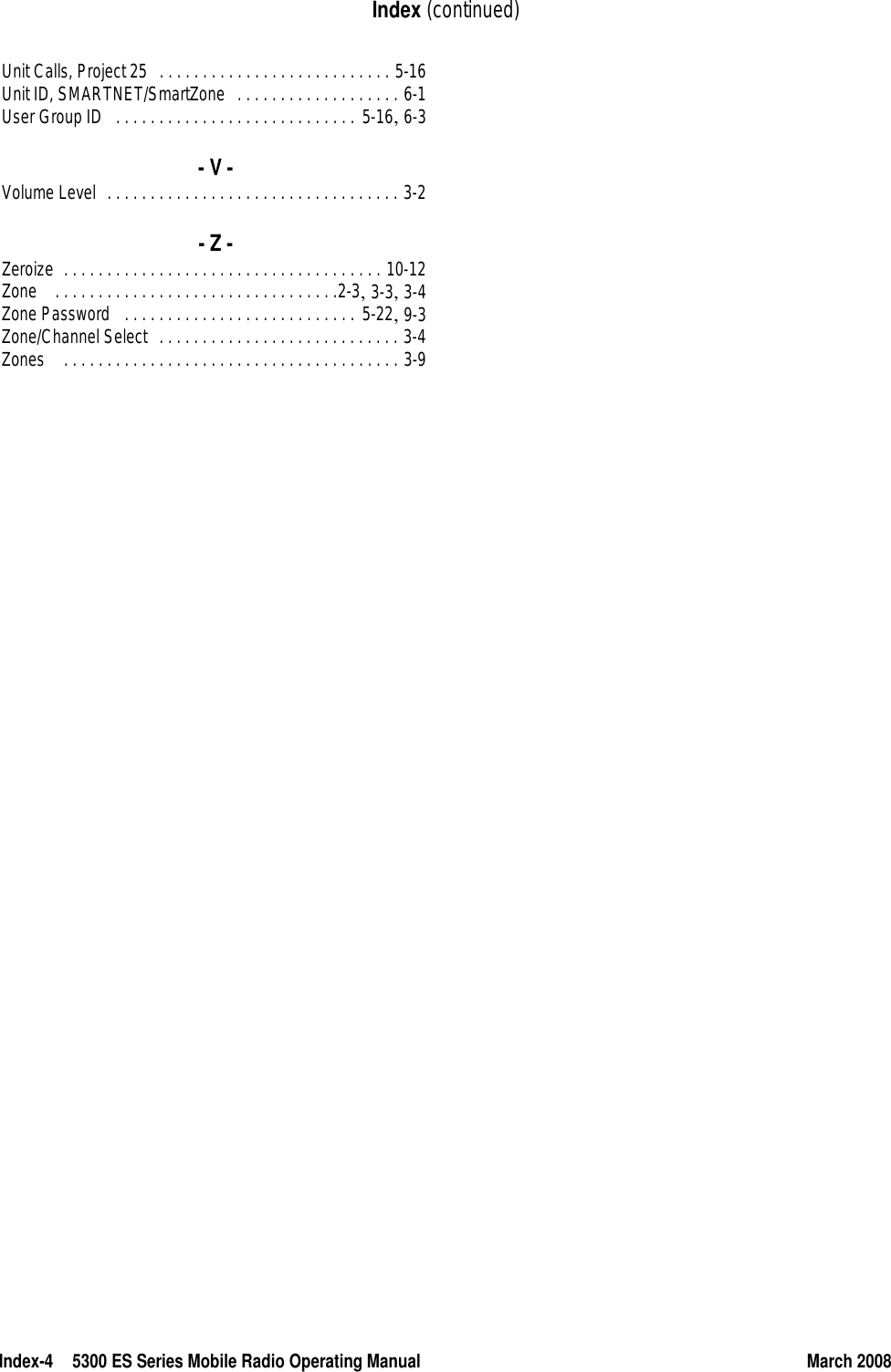 Index-4 5300 ES Series Mobile Radio Operating Manual March 2008Index (continued)Unit Calls, Project 25 . . . . . . . . . . . . . . . . . . . . . . . . . . . 5-16Unit ID, SMARTNET/SmartZone . . . . . . . . . . . . . . . . . . . 6-1User Group ID . . . . . . . . . . . . . . . . . . . . . . . . . . . . 5-16, 6-3- V -Volume Level . . . . . . . . . . . . . . . . . . . . . . . . . . . . . . . . . . 3-2- Z -Zeroize . . . . . . . . . . . . . . . . . . . . . . . . . . . . . . . . . . . . . 10-12Zone  . . . . . . . . . . . . . . . . . . . . . . . . . . . . . . . . .2-3, 3-3, 3-4Zone Password  . . . . . . . . . . . . . . . . . . . . . . . . . . . 5-22, 9-3Zone/Channel Select . . . . . . . . . . . . . . . . . . . . . . . . . . . . 3-4Zones  . . . . . . . . . . . . . . . . . . . . . . . . . . . . . . . . . . . . . . . 3-9