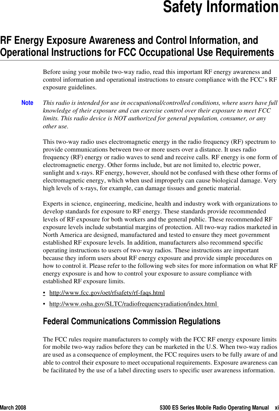 March 2008 5300 ES Series Mobile Radio Operating Manual xiSection0Safety InformationRF Energy Exposure Awareness and Control Information, and Operational Instructions for FCC Occupational Use RequirementsBefore using your mobile two-way radio, read this important RF energy awareness and control information and operational instructions to ensure compliance with the FCC’s RF exposure guidelines.Note This radio is intended for use in occupational/controlled conditions, where users have full knowledge of their exposure and can exercise control over their exposure to meet FCC limits. This radio device is NOT authorized for general population, consumer, or any other use. This two-way radio uses electromagnetic energy in the radio frequency (RF) spectrum to provide communications between two or more users over a distance. It uses radio frequency (RF) energy or radio waves to send and receive calls. RF energy is one form of electromagnetic energy. Other forms include, but are not limited to, electric power, sunlight and x-rays. RF energy, however, should not be confused with these other forms of electromagnetic energy, which when used improperly can cause biological damage. Very high levels of x-rays, for example, can damage tissues and genetic material. Experts in science, engineering, medicine, health and industry work with organizations to develop standards for exposure to RF energy. These standards provide recommended levels of RF exposure for both workers and the general public. These recommended RF exposure levels include substantial margins of protection. All two-way radios marketed in North America are designed, manufactured and tested to ensure they meet government established RF exposure levels. In addition, manufacturers also recommend specific operating instructions to users of two-way radios. These instructions are important because they inform users about RF energy exposure and provide simple procedures on how to control it. Please refer to the following web sites for more information on what RF energy exposure is and how to control your exposure to assure compliance with established RF exposure limits.•http://www.fcc.gov/oet/rfsafety/rf-faqs.html• http://www.osha.gov/SLTC/radiofrequencyradiation/index.html Federal Communications Commission RegulationsThe FCC rules require manufacturers to comply with the FCC RF energy exposure limits for mobile two-way radios before they can be marketed in the U.S. When two-way radios are used as a consequence of employment, the FCC requires users to be fully aware of and able to control their exposure to meet occupational requirements. Exposure awareness can be facilitated by the use of a label directing users to specific user awareness information. 