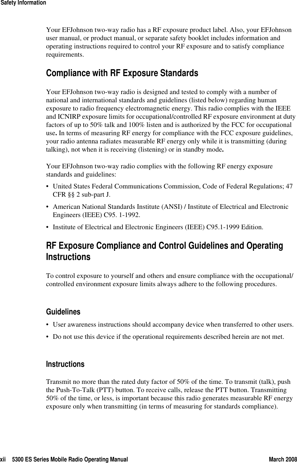 xii 5300 ES Series Mobile Radio Operating Manual March 2008Safety InformationYour EFJohnson two-way radio has a RF exposure product label. Also, your EFJohnson user manual, or product manual, or separate safety booklet includes information and operating instructions required to control your RF exposure and to satisfy compliance requirements.Compliance with RF Exposure StandardsYour EFJohnson two-way radio is designed and tested to comply with a number of national and international standards and guidelines (listed below) regarding human exposure to radio frequency electromagnetic energy. This radio complies with the IEEE and ICNIRP exposure limits for occupational/controlled RF exposure environment at duty factors of up to 50% talk and 100% listen and is authorized by the FCC for occupational use. In terms of measuring RF energy for compliance with the FCC exposure guidelines, your radio antenna radiates measurable RF energy only while it is transmitting (during talking), not when it is receiving (listening) or in standby mode.Your EFJohnson two-way radio complies with the following RF energy exposure standards and guidelines:• United States Federal Communications Commission, Code of Federal Regulations; 47 CFR §§ 2 sub-part J.• American National Standards Institute (ANSI) / Institute of Electrical and Electronic Engineers (IEEE) C95. 1-1992.• Institute of Electrical and Electronic Engineers (IEEE) C95.1-1999 Edition.RF Exposure Compliance and Control Guidelines and Operating InstructionsTo control exposure to yourself and others and ensure compliance with the occupational/controlled environment exposure limits always adhere to the following procedures.Guidelines• User awareness instructions should accompany device when transferred to other users.• Do not use this device if the operational requirements described herein are not met.InstructionsTransmit no more than the rated duty factor of 50% of the time. To transmit (talk), push the Push-To-Talk (PTT) button. To receive calls, release the PTT button. Transmitting 50% of the time, or less, is important because this radio generates measurable RF energy exposure only when transmitting (in terms of measuring for standards compliance).