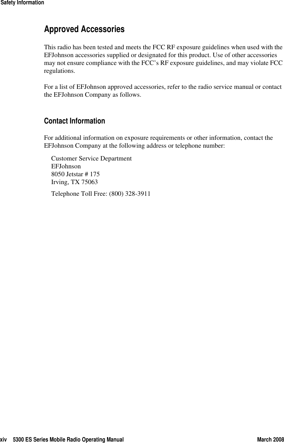 xiv 5300 ES Series Mobile Radio Operating Manual March 2008Safety InformationApproved Accessories This radio has been tested and meets the FCC RF exposure guidelines when used with the EFJohnson accessories supplied or designated for this product. Use of other accessories may not ensure compliance with the FCC’s RF exposure guidelines, and may violate FCC regulations.For a list of EFJohnson approved accessories, refer to the radio service manual or contact the EFJohnson Company as follows.Contact InformationFor additional information on exposure requirements or other information, contact the EFJohnson Company at the following address or telephone number:Customer Service DepartmentEFJohnson8050 Jetstar # 175Irving, TX 75063Telephone Toll Free: (800) 328-3911