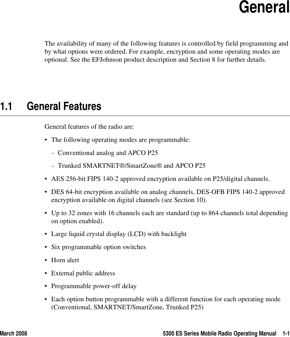 March 2008 5300 ES Series Mobile Radio Operating Manual 1-1SECTION1Section 1GeneralThe availability of many of the following features is controlled by field programming and by what options were ordered. For example, encryption and some operating modes are optional. See the EFJohnson product description and Section 8 for further details.1.1 General FeaturesGeneral features of the radio are:• The following operating modes are programmable:- Conventional analog and APCO P25- Trunked SMARTNET®/SmartZone® and APCO P25• AES 256-bit FIPS 140-2 approved encryption available on P25/digital channels.• DES 64-bit encryption available on analog channels, DES-OFB FIPS 140-2 approved encryption available on digital channels (see Section 10).• Up to 32 zones with 16 channels each are standard (up to 864 channels total depending on option enabled).• Large liquid crystal display (LCD) with backlight• Six programmable option switches• Horn alert• External public address• Programmable power-off delay• Each option button programmable with a different function for each operating mode (Conventional, SMARTNET/SmartZone, Trunked P25) 