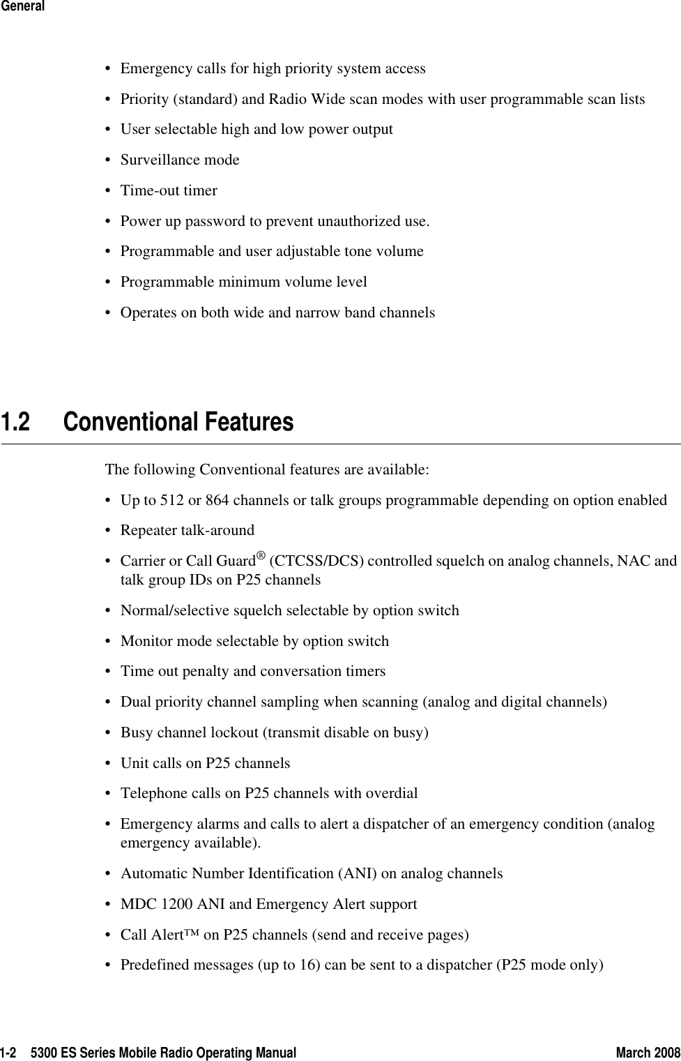 1-2 5300 ES Series Mobile Radio Operating Manual March 2008General• Emergency calls for high priority system access• Priority (standard) and Radio Wide scan modes with user programmable scan lists• User selectable high and low power output• Surveillance mode• Time-out timer• Power up password to prevent unauthorized use.• Programmable and user adjustable tone volume• Programmable minimum volume level• Operates on both wide and narrow band channels1.2 Conventional FeaturesThe following Conventional features are available:• Up to 512 or 864 channels or talk groups programmable depending on option enabled• Repeater talk-around• Carrier or Call Guard® (CTCSS/DCS) controlled squelch on analog channels, NAC and talk group IDs on P25 channels• Normal/selective squelch selectable by option switch• Monitor mode selectable by option switch• Time out penalty and conversation timers• Dual priority channel sampling when scanning (analog and digital channels)• Busy channel lockout (transmit disable on busy)• Unit calls on P25 channels• Telephone calls on P25 channels with overdial• Emergency alarms and calls to alert a dispatcher of an emergency condition (analog emergency available).• Automatic Number Identification (ANI) on analog channels • MDC 1200 ANI and Emergency Alert support• Call Alert™ on P25 channels (send and receive pages)• Predefined messages (up to 16) can be sent to a dispatcher (P25 mode only)