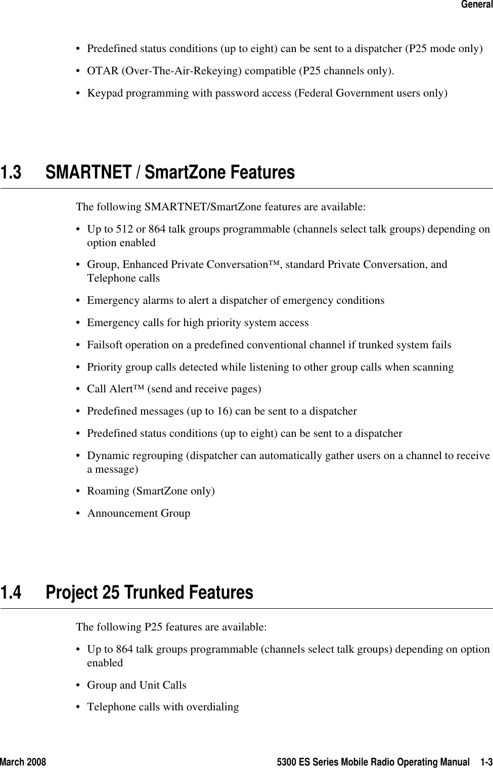 March 2008 5300 ES Series Mobile Radio Operating Manual 1-3General• Predefined status conditions (up to eight) can be sent to a dispatcher (P25 mode only)• OTAR (Over-The-Air-Rekeying) compatible (P25 channels only).• Keypad programming with password access (Federal Government users only)1.3 SMARTNET / SmartZone FeaturesThe following SMARTNET/SmartZone features are available:• Up to 512 or 864 talk groups programmable (channels select talk groups) depending on option enabled• Group, Enhanced Private Conversation™, standard Private Conversation, and Telephone calls• Emergency alarms to alert a dispatcher of emergency conditions• Emergency calls for high priority system access• Failsoft operation on a predefined conventional channel if trunked system fails• Priority group calls detected while listening to other group calls when scanning• Call Alert™ (send and receive pages)• Predefined messages (up to 16) can be sent to a dispatcher• Predefined status conditions (up to eight) can be sent to a dispatcher• Dynamic regrouping (dispatcher can automatically gather users on a channel to receive a message)• Roaming (SmartZone only)• Announcement Group1.4 Project 25 Trunked FeaturesThe following P25 features are available:• Up to 864 talk groups programmable (channels select talk groups) depending on option enabled• Group and Unit Calls• Telephone calls with overdialing
