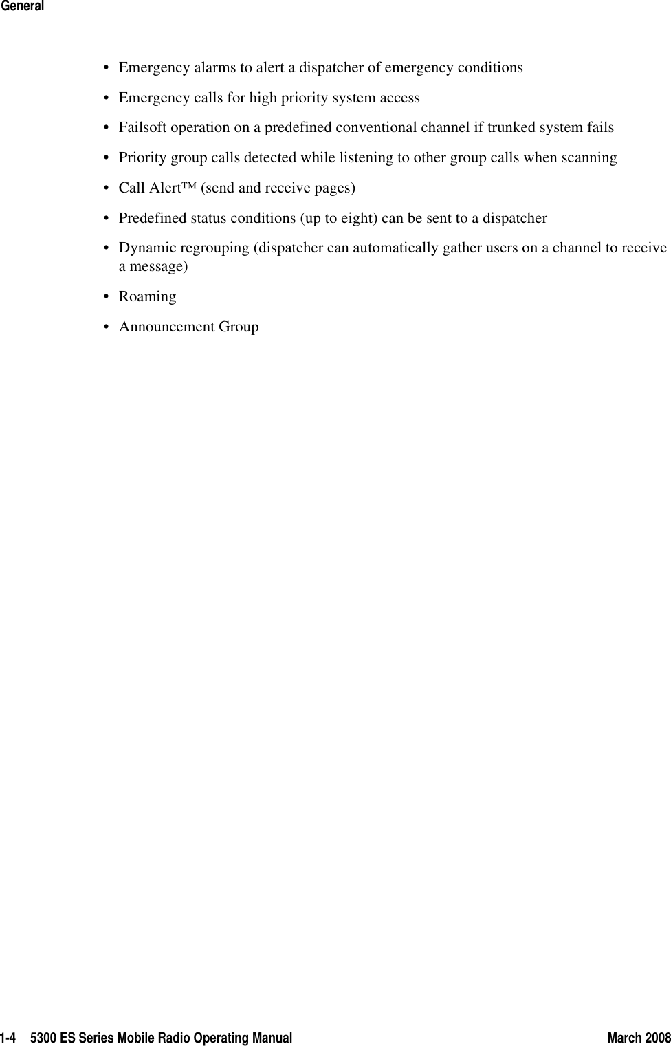 1-4 5300 ES Series Mobile Radio Operating Manual March 2008General• Emergency alarms to alert a dispatcher of emergency conditions• Emergency calls for high priority system access• Failsoft operation on a predefined conventional channel if trunked system fails• Priority group calls detected while listening to other group calls when scanning• Call Alert™ (send and receive pages)• Predefined status conditions (up to eight) can be sent to a dispatcher• Dynamic regrouping (dispatcher can automatically gather users on a channel to receive a message)•Roaming• Announcement Group