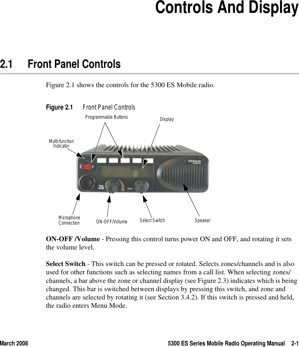 March 2008 5300 ES Series Mobile Radio Operating Manual 2-1SECTION2Section 2Controls And Display2.1 Front Panel ControlsFigure 2.1 shows the controls for the 5300 ES Mobile radio.Figure 2.1 Front Panel ControlsON-OFF /Volume - Pressing this control turns power ON and OFF, and rotating it sets the volume level.Select Switch - This switch can be pressed or rotated. Selects zones/channels and is also used for other functions such as selecting names from a call list. When selecting zones/channels, a bar above the zone or channel display (see Figure 2.3) indicates which is being changed. This bar is switched between displays by pressing this switch, and zone and channels are selected by rotating it (see Section 3.4.2). If this switch is pressed and held, the radio enters Menu Mode.Multi-functionProgrammable Buttons DisplayON-OFF/Volume Select Switch SpeakerIndicatorMicrophoneConnection