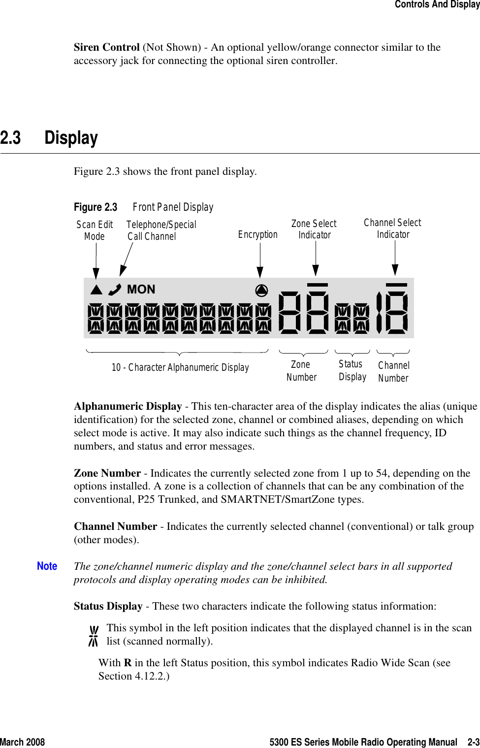 March 2008 5300 ES Series Mobile Radio Operating Manual 2-3Controls And DisplaySiren Control (Not Shown) - An optional yellow/orange connector similar to the accessory jack for connecting the optional siren controller.2.3 DisplayFigure 2.3 shows the front panel display.Figure 2.3 Front Panel DisplayAlphanumeric Display - This ten-character area of the display indicates the alias (unique identification) for the selected zone, channel or combined aliases, depending on which select mode is active. It may also indicate such things as the channel frequency, ID numbers, and status and error messages.Zone Number - Indicates the currently selected zone from 1 up to 54, depending on the options installed. A zone is a collection of channels that can be any combination of the conventional, P25 Trunked, and SMARTNET/SmartZone types.Channel Number - Indicates the currently selected channel (conventional) or talk group (other modes).Note The zone/channel numeric display and the zone/channel select bars in all supported protocols and display operating modes can be inhibited.Status Display - These two characters indicate the following status information:This symbol in the left position indicates that the displayed channel is in the scan list (scanned normally).With R in the left Status position, this symbol indicates Radio Wide Scan (see Section 4.12.2.)MON10 - Character Alphanumeric Display ZoneNumber StatusDisplay ChannelNumberScan EditModeTelephone/SpecialCall Channel Encryption Channel SelectIndicatorZone SelectIndicator