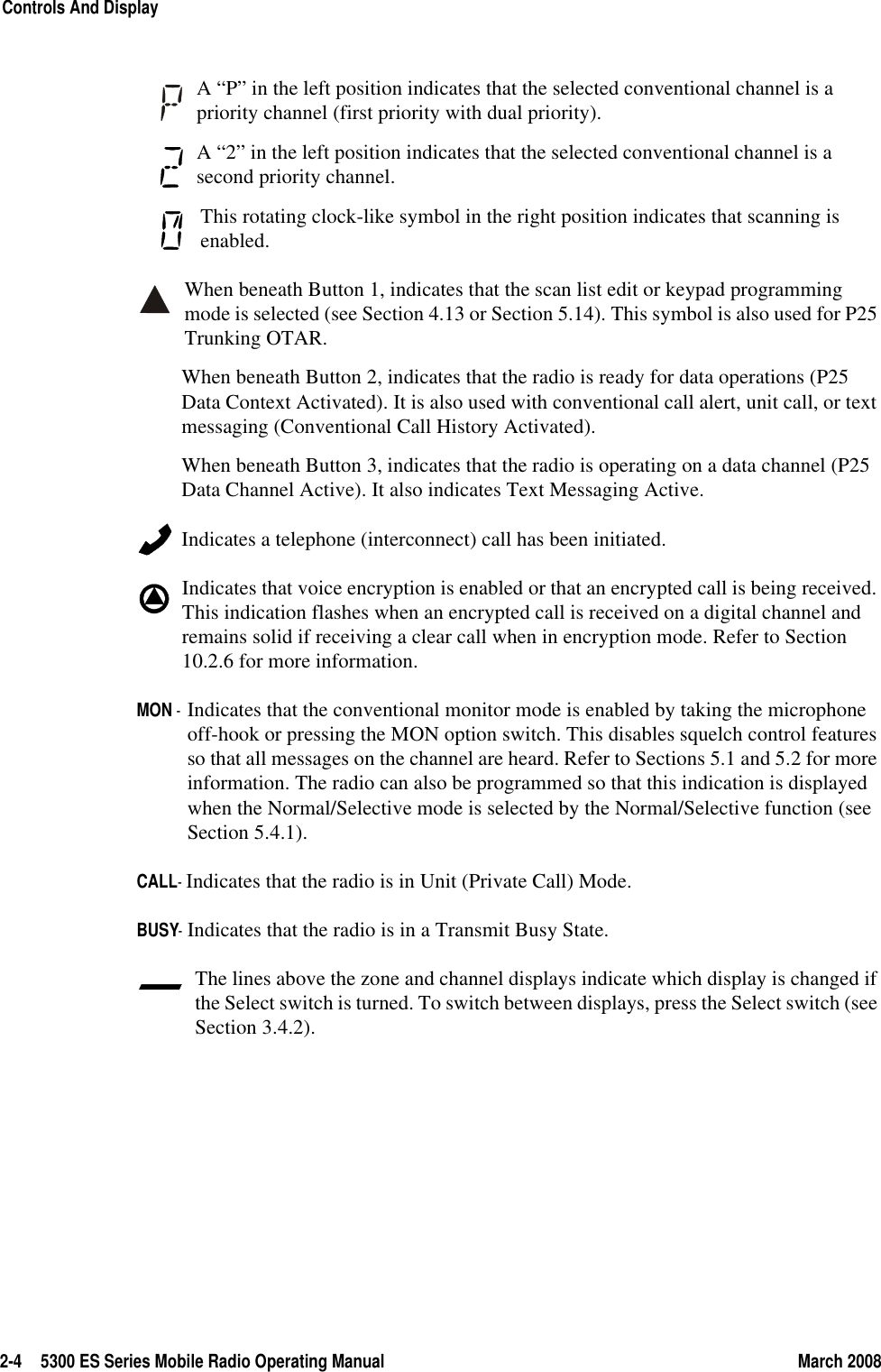 2-4 5300 ES Series Mobile Radio Operating Manual March 2008Controls And DisplayA “P” in the left position indicates that the selected conventional channel is a priority channel (first priority with dual priority).A “2” in the left position indicates that the selected conventional channel is a second priority channel. This rotating clock-like symbol in the right position indicates that scanning is enabled. When beneath Button 1, indicates that the scan list edit or keypad programming mode is selected (see Section 4.13 or Section 5.14). This symbol is also used for P25 Trunking OTAR.When beneath Button 2, indicates that the radio is ready for data operations (P25 Data Context Activated). It is also used with conventional call alert, unit call, or text messaging (Conventional Call History Activated). When beneath Button 3, indicates that the radio is operating on a data channel (P25 Data Channel Active). It also indicates Text Messaging Active. Indicates a telephone (interconnect) call has been initiated.Indicates that voice encryption is enabled or that an encrypted call is being received. This indication flashes when an encrypted call is received on a digital channel and remains solid if receiving a clear call when in encryption mode. Refer to Section 10.2.6 for more information.MON - Indicates that the conventional monitor mode is enabled by taking the microphone off-hook or pressing the MON option switch. This disables squelch control features so that all messages on the channel are heard. Refer to Sections 5.1 and 5.2 for more information. The radio can also be programmed so that this indication is displayed when the Normal/Selective mode is selected by the Normal/Selective function (see Section 5.4.1).CALL- Indicates that the radio is in Unit (Private Call) Mode.BUSY- Indicates that the radio is in a Transmit Busy State.The lines above the zone and channel displays indicate which display is changed if the Select switch is turned. To switch between displays, press the Select switch (see Section 3.4.2).
