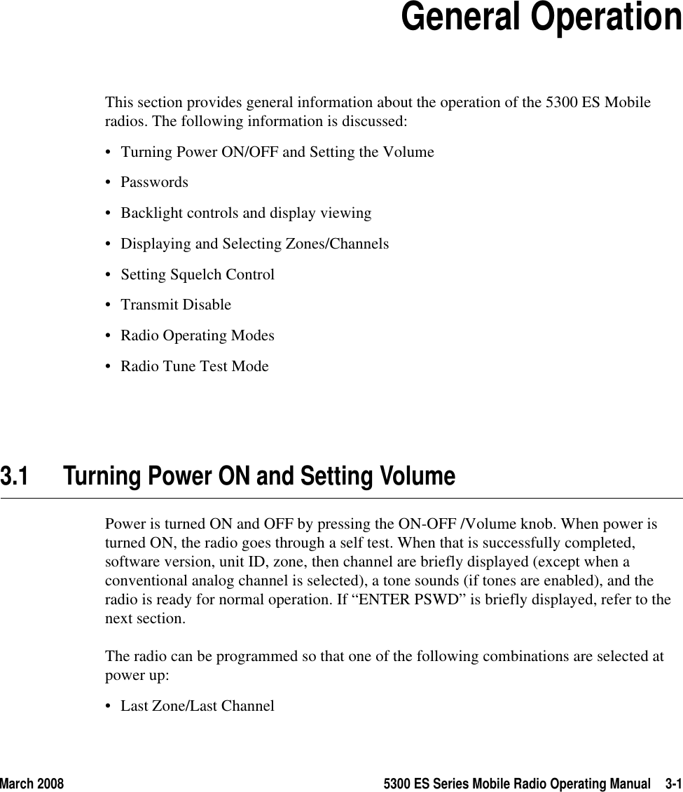 March 2008 5300 ES Series Mobile Radio Operating Manual 3-1SECTION3Section3General OperationThis section provides general information about the operation of the 5300 ES Mobile radios. The following information is discussed:• Turning Power ON/OFF and Setting the Volume• Passwords• Backlight controls and display viewing• Displaying and Selecting Zones/Channels• Setting Squelch Control• Transmit Disable• Radio Operating Modes• Radio Tune Test Mode3.1 Turning Power ON and Setting VolumePower is turned ON and OFF by pressing the ON-OFF /Volume knob. When power is turned ON, the radio goes through a self test. When that is successfully completed, software version, unit ID, zone, then channel are briefly displayed (except when a conventional analog channel is selected), a tone sounds (if tones are enabled), and the radio is ready for normal operation. If “ENTER PSWD” is briefly displayed, refer to the next section.The radio can be programmed so that one of the following combinations are selected at power up:• Last Zone/Last Channel