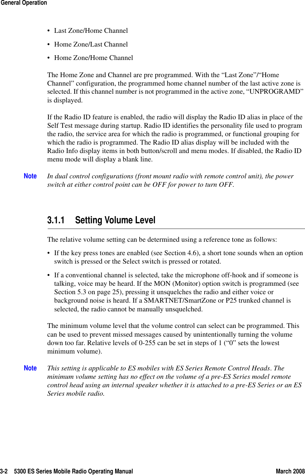 3-2 5300 ES Series Mobile Radio Operating Manual March 2008General Operation• Last Zone/Home Channel• Home Zone/Last Channel• Home Zone/Home ChannelThe Home Zone and Channel are pre programmed. With the “Last Zone”/“Home Channel” configuration, the programmed home channel number of the last active zone is selected. If this channel number is not programmed in the active zone, “UNPROGRAMD” is displayed. If the Radio ID feature is enabled, the radio will display the Radio ID alias in place of the Self Test message during startup. Radio ID identifies the personality file used to program the radio, the service area for which the radio is programmed, or functional grouping for which the radio is programmed. The Radio ID alias display will be included with the Radio Info display items in both button/scroll and menu modes. If disabled, the Radio ID menu mode will display a blank line.Note In dual control configurations (front mount radio with remote control unit), the power switch at either control point can be OFF for power to turn OFF.3.1.1 Setting Volume LevelThe relative volume setting can be determined using a reference tone as follows:• If the key press tones are enabled (see Section 4.6), a short tone sounds when an option switch is pressed or the Select switch is pressed or rotated.• If a conventional channel is selected, take the microphone off-hook and if someone is talking, voice may be heard. If the MON (Monitor) option switch is programmed (see Section 5.3 on page 25), pressing it unsquelches the radio and either voice or background noise is heard. If a SMARTNET/SmartZone or P25 trunked channel is selected, the radio cannot be manually unsquelched.The minimum volume level that the volume control can select can be programmed. This can be used to prevent missed messages caused by unintentionally turning the volume down too far. Relative levels of 0-255 can be set in steps of 1 (“0” sets the lowest minimum volume).Note This setting is applicable to ES mobiles with ES Series Remote Control Heads. The minimum volume setting has no effect on the volume of a pre-ES Series model remote control head using an internal speaker whether it is attached to a pre-ES Series or an ES Series mobile radio.