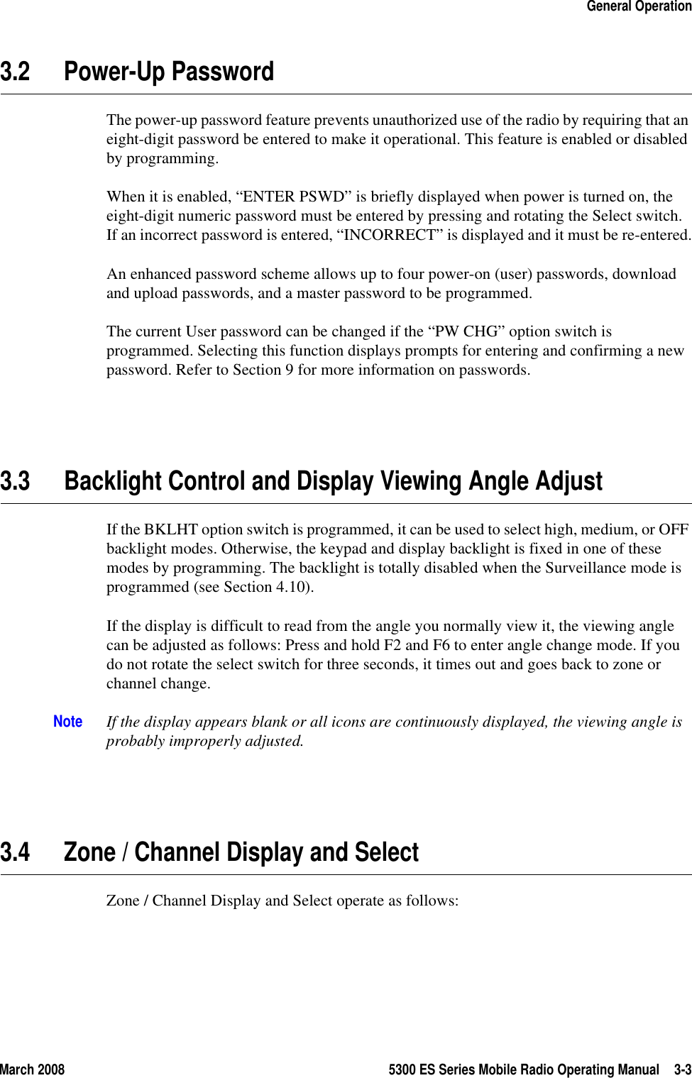 March 2008 5300 ES Series Mobile Radio Operating Manual 3-3General Operation3.2 Power-Up PasswordThe power-up password feature prevents unauthorized use of the radio by requiring that an eight-digit password be entered to make it operational. This feature is enabled or disabled by programming.When it is enabled, “ENTER PSWD” is briefly displayed when power is turned on, the eight-digit numeric password must be entered by pressing and rotating the Select switch. If an incorrect password is entered, “INCORRECT” is displayed and it must be re-entered.An enhanced password scheme allows up to four power-on (user) passwords, download and upload passwords, and a master password to be programmed.The current User password can be changed if the “PW CHG” option switch is programmed. Selecting this function displays prompts for entering and confirming a new password. Refer to Section 9 for more information on passwords.3.3 Backlight Control and Display Viewing Angle Adjust If the BKLHT option switch is programmed, it can be used to select high, medium, or OFF backlight modes. Otherwise, the keypad and display backlight is fixed in one of these modes by programming. The backlight is totally disabled when the Surveillance mode is programmed (see Section 4.10).If the display is difficult to read from the angle you normally view it, the viewing angle can be adjusted as follows: Press and hold F2 and F6 to enter angle change mode. If you do not rotate the select switch for three seconds, it times out and goes back to zone or channel change. Note If the display appears blank or all icons are continuously displayed, the viewing angle is probably improperly adjusted.3.4 Zone / Channel Display and SelectZone / Channel Display and Select operate as follows: