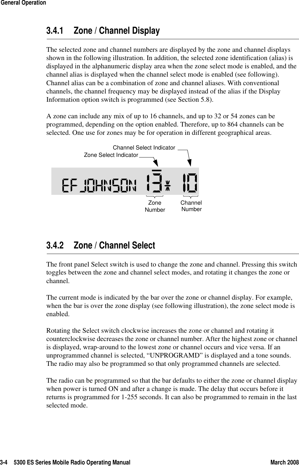 3-4 5300 ES Series Mobile Radio Operating Manual March 2008General Operation3.4.1 Zone / Channel DisplayThe selected zone and channel numbers are displayed by the zone and channel displays shown in the following illustration. In addition, the selected zone identification (alias) is displayed in the alphanumeric display area when the zone select mode is enabled, and the channel alias is displayed when the channel select mode is enabled (see following). Channel alias can be a combination of zone and channel aliases. With conventional channels, the channel frequency may be displayed instead of the alias if the Display Information option switch is programmed (see Section 5.8).A zone can include any mix of up to 16 channels, and up to 32 or 54 zones can be programmed, depending on the option enabled. Therefore, up to 864 channels can be selected. One use for zones may be for operation in different geographical areas. 3.4.2 Zone / Channel Select The front panel Select switch is used to change the zone and channel. Pressing this switch toggles between the zone and channel select modes, and rotating it changes the zone or channel.The current mode is indicated by the bar over the zone or channel display. For example, when the bar is over the zone display (see following illustration), the zone select mode is enabled.Rotating the Select switch clockwise increases the zone or channel and rotating it counterclockwise decreases the zone or channel number. After the highest zone or channel is displayed, wrap-around to the lowest zone or channel occurs and vice versa. If an unprogrammed channel is selected, “UNPROGRAMD” is displayed and a tone sounds. The radio may also be programmed so that only programmed channels are selected.The radio can be programmed so that the bar defaults to either the zone or channel display when power is turned ON and after a change is made. The delay that occurs before it returns is programmed for 1-255 seconds. It can also be programmed to remain in the last selected mode.ZoneNumberChannelNumberZone Select IndicatorChannel Select Indicator