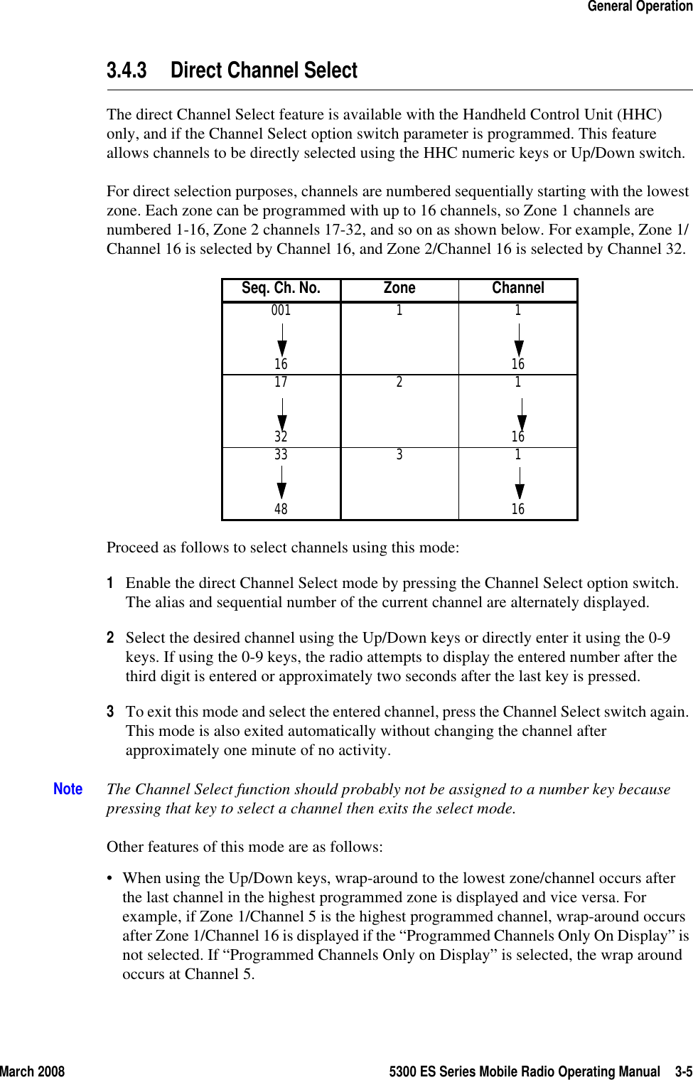 March 2008 5300 ES Series Mobile Radio Operating Manual 3-5General Operation3.4.3 Direct Channel SelectThe direct Channel Select feature is available with the Handheld Control Unit (HHC) only, and if the Channel Select option switch parameter is programmed. This feature allows channels to be directly selected using the HHC numeric keys or Up/Down switch. For direct selection purposes, channels are numbered sequentially starting with the lowest zone. Each zone can be programmed with up to 16 channels, so Zone 1 channels are numbered 1-16, Zone 2 channels 17-32, and so on as shown below. For example, Zone 1/Channel 16 is selected by Channel 16, and Zone 2/Channel 16 is selected by Channel 32.Proceed as follows to select channels using this mode:1Enable the direct Channel Select mode by pressing the Channel Select option switch. The alias and sequential number of the current channel are alternately displayed.2Select the desired channel using the Up/Down keys or directly enter it using the 0-9 keys. If using the 0-9 keys, the radio attempts to display the entered number after the third digit is entered or approximately two seconds after the last key is pressed. 3To exit this mode and select the entered channel, press the Channel Select switch again. This mode is also exited automatically without changing the channel after approximately one minute of no activity.Note The Channel Select function should probably not be assigned to a number key because pressing that key to select a channel then exits the select mode. Other features of this mode are as follows:• When using the Up/Down keys, wrap-around to the lowest zone/channel occurs after the last channel in the highest programmed zone is displayed and vice versa. For example, if Zone 1/Channel 5 is the highest programmed channel, wrap-around occurs after Zone 1/Channel 16 is displayed if the “Programmed Channels Only On Display” is not selected. If “Programmed Channels Only on Display” is selected, the wrap around occurs at Channel 5.Seq. Ch. No. Zone Channel001 1 116 1617 2 132 1633 3 148 16