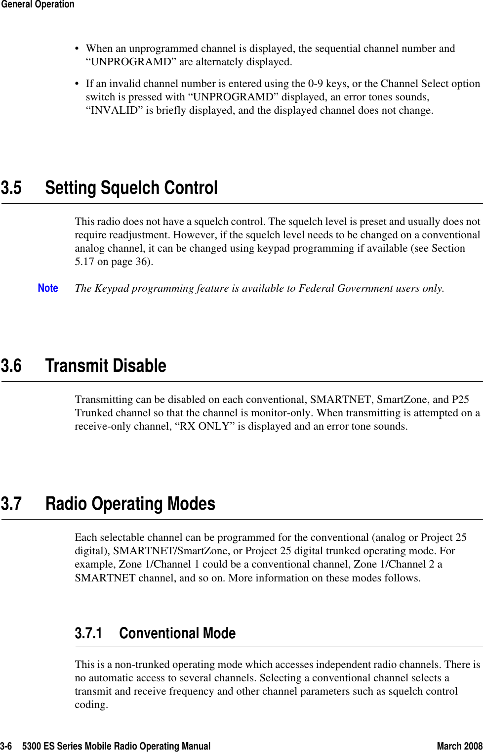 3-6 5300 ES Series Mobile Radio Operating Manual March 2008General Operation• When an unprogrammed channel is displayed, the sequential channel number and “UNPROGRAMD” are alternately displayed. • If an invalid channel number is entered using the 0-9 keys, or the Channel Select option switch is pressed with “UNPROGRAMD” displayed, an error tones sounds, “INVALID” is briefly displayed, and the displayed channel does not change.3.5 Setting Squelch ControlThis radio does not have a squelch control. The squelch level is preset and usually does not require readjustment. However, if the squelch level needs to be changed on a conventional analog channel, it can be changed using keypad programming if available (see Section 5.17 on page 36).Note The Keypad programming feature is available to Federal Government users only.3.6 Transmit DisableTransmitting can be disabled on each conventional, SMARTNET, SmartZone, and P25 Trunked channel so that the channel is monitor-only. When transmitting is attempted on a receive-only channel, “RX ONLY” is displayed and an error tone sounds.3.7 Radio Operating ModesEach selectable channel can be programmed for the conventional (analog or Project 25 digital), SMARTNET/SmartZone, or Project 25 digital trunked operating mode. For example, Zone 1/Channel 1 could be a conventional channel, Zone 1/Channel 2 a SMARTNET channel, and so on. More information on these modes follows.3.7.1 Conventional ModeThis is a non-trunked operating mode which accesses independent radio channels. There is no automatic access to several channels. Selecting a conventional channel selects a transmit and receive frequency and other channel parameters such as squelch control coding.