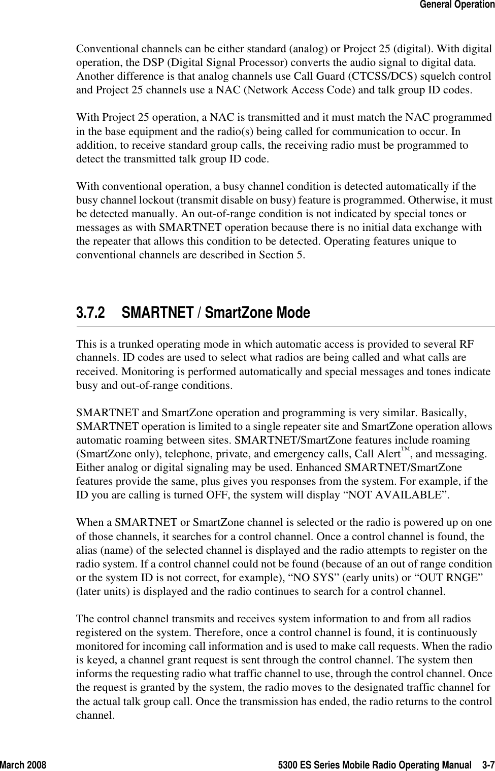 March 2008 5300 ES Series Mobile Radio Operating Manual 3-7General OperationConventional channels can be either standard (analog) or Project 25 (digital). With digital operation, the DSP (Digital Signal Processor) converts the audio signal to digital data. Another difference is that analog channels use Call Guard (CTCSS/DCS) squelch control and Project 25 channels use a NAC (Network Access Code) and talk group ID codes.With Project 25 operation, a NAC is transmitted and it must match the NAC programmed in the base equipment and the radio(s) being called for communication to occur. In addition, to receive standard group calls, the receiving radio must be programmed to detect the transmitted talk group ID code.With conventional operation, a busy channel condition is detected automatically if the busy channel lockout (transmit disable on busy) feature is programmed. Otherwise, it must be detected manually. An out-of-range condition is not indicated by special tones or messages as with SMARTNET operation because there is no initial data exchange with the repeater that allows this condition to be detected. Operating features unique to conventional channels are described in Section 5.3.7.2 SMARTNET / SmartZone ModeThis is a trunked operating mode in which automatic access is provided to several RF channels. ID codes are used to select what radios are being called and what calls are received. Monitoring is performed automatically and special messages and tones indicate busy and out-of-range conditions.SMARTNET and SmartZone operation and programming is very similar. Basically, SMARTNET operation is limited to a single repeater site and SmartZone operation allows automatic roaming between sites. SMARTNET/SmartZone features include roaming (SmartZone only), telephone, private, and emergency calls, Call Alert™, and messaging. Either analog or digital signaling may be used. Enhanced SMARTNET/SmartZone features provide the same, plus gives you responses from the system. For example, if the ID you are calling is turned OFF, the system will display “NOT AVAILABLE”.When a SMARTNET or SmartZone channel is selected or the radio is powered up on one of those channels, it searches for a control channel. Once a control channel is found, the alias (name) of the selected channel is displayed and the radio attempts to register on the radio system. If a control channel could not be found (because of an out of range condition or the system ID is not correct, for example), “NO SYS” (early units) or “OUT RNGE” (later units) is displayed and the radio continues to search for a control channel.The control channel transmits and receives system information to and from all radios registered on the system. Therefore, once a control channel is found, it is continuously monitored for incoming call information and is used to make call requests. When the radio is keyed, a channel grant request is sent through the control channel. The system then informs the requesting radio what traffic channel to use, through the control channel. Once the request is granted by the system, the radio moves to the designated traffic channel for the actual talk group call. Once the transmission has ended, the radio returns to the control channel.