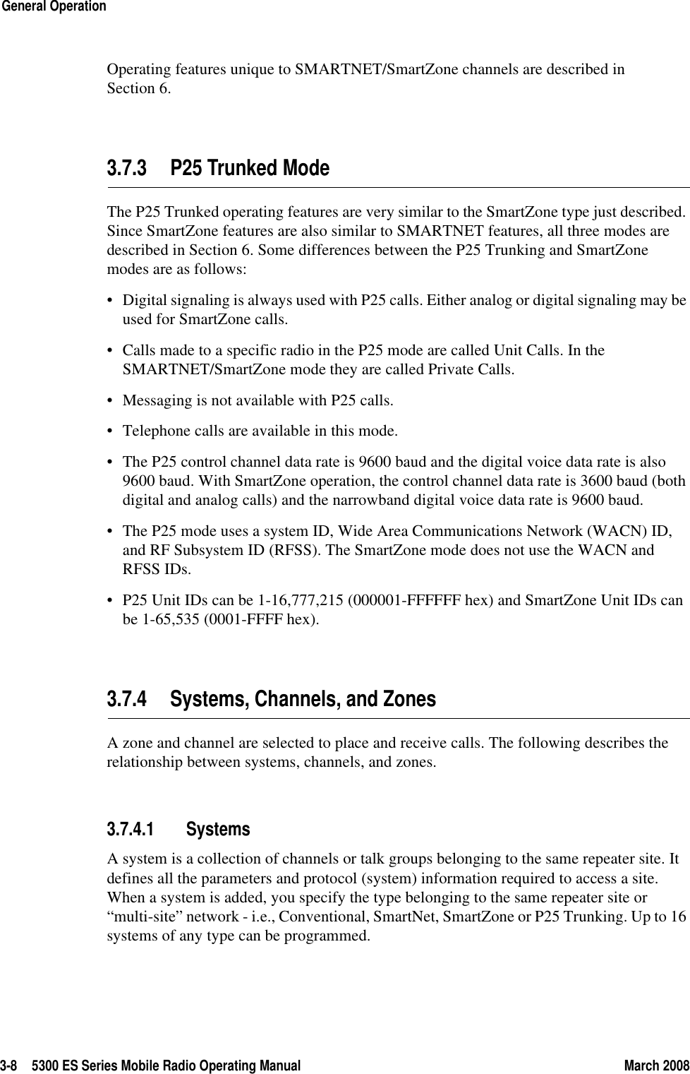 3-8 5300 ES Series Mobile Radio Operating Manual March 2008General OperationOperating features unique to SMARTNET/SmartZone channels are described in Section 6.3.7.3 P25 Trunked ModeThe P25 Trunked operating features are very similar to the SmartZone type just described. Since SmartZone features are also similar to SMARTNET features, all three modes are described in Section 6. Some differences between the P25 Trunking and SmartZone modes are as follows:• Digital signaling is always used with P25 calls. Either analog or digital signaling may be used for SmartZone calls.• Calls made to a specific radio in the P25 mode are called Unit Calls. In the SMARTNET/SmartZone mode they are called Private Calls.• Messaging is not available with P25 calls.• Telephone calls are available in this mode.• The P25 control channel data rate is 9600 baud and the digital voice data rate is also 9600 baud. With SmartZone operation, the control channel data rate is 3600 baud (both digital and analog calls) and the narrowband digital voice data rate is 9600 baud.• The P25 mode uses a system ID, Wide Area Communications Network (WACN) ID, and RF Subsystem ID (RFSS). The SmartZone mode does not use the WACN and RFSS IDs.• P25 Unit IDs can be 1-16,777,215 (000001-FFFFFF hex) and SmartZone Unit IDs can be 1-65,535 (0001-FFFF hex).3.7.4 Systems, Channels, and ZonesA zone and channel are selected to place and receive calls. The following describes the relationship between systems, channels, and zones.3.7.4.1 SystemsA system is a collection of channels or talk groups belonging to the same repeater site. It defines all the parameters and protocol (system) information required to access a site. When a system is added, you specify the type belonging to the same repeater site or “multi-site” network - i.e., Conventional, SmartNet, SmartZone or P25 Trunking. Up to 16 systems of any type can be programmed.