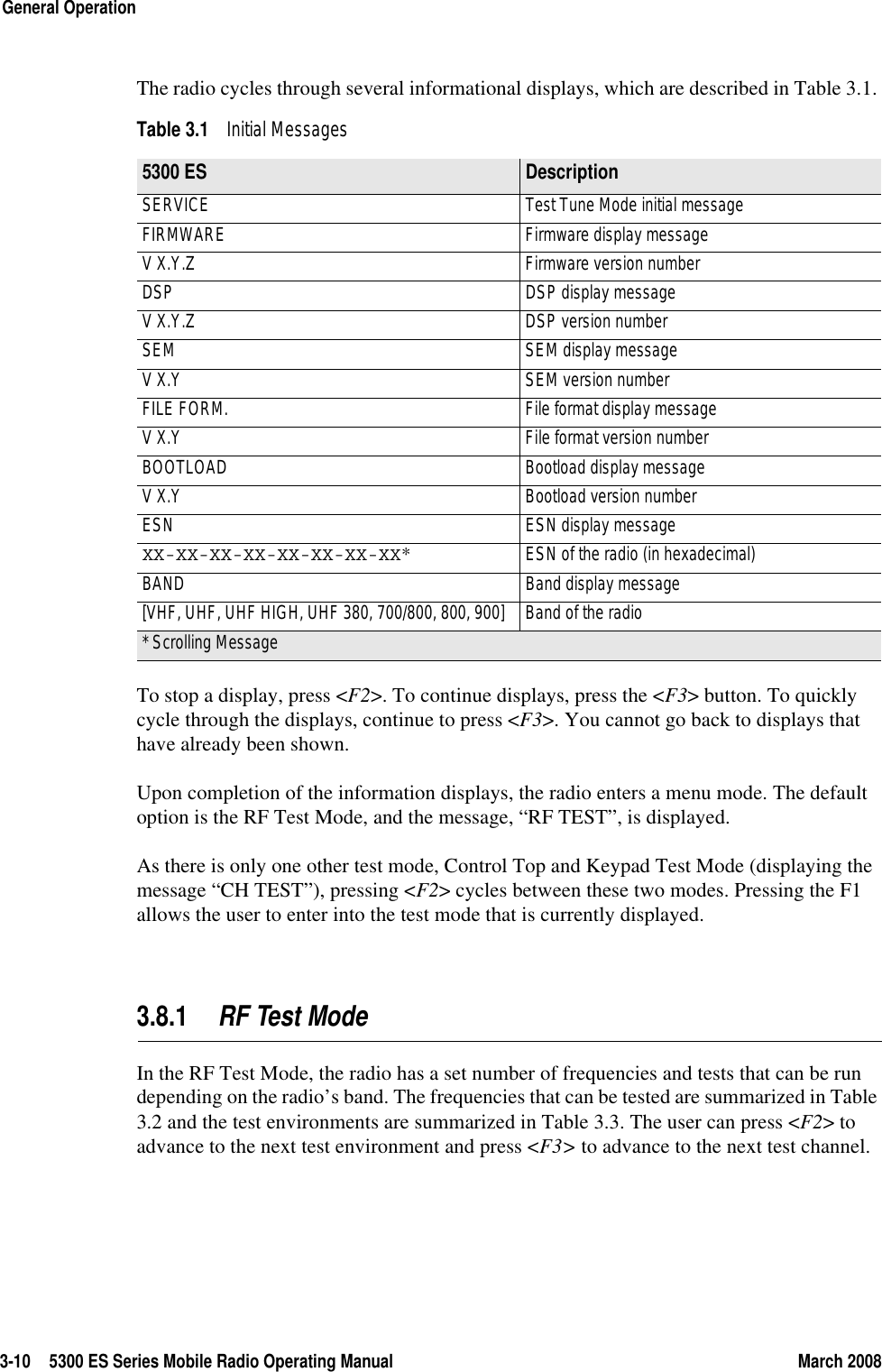 3-10 5300 ES Series Mobile Radio Operating Manual March 2008General OperationThe radio cycles through several informational displays, which are described in Table 3.1. To stop a display, press &lt;F2&gt;. To continue displays, press the &lt;F3&gt; button. To quickly cycle through the displays, continue to press &lt;F3&gt;. You cannot go back to displays that have already been shown.Upon completion of the information displays, the radio enters a menu mode. The default option is the RF Test Mode, and the message, “RF TEST”, is displayed.As there is only one other test mode, Control Top and Keypad Test Mode (displaying the message “CH TEST”), pressing &lt;F2&gt; cycles between these two modes. Pressing the F1 allows the user to enter into the test mode that is currently displayed.3.8.1 RF Test Mode In the RF Test Mode, the radio has a set number of frequencies and tests that can be run depending on the radio’s band. The frequencies that can be tested are summarized in Table 3.2 and the test environments are summarized in Table 3.3. The user can press &lt;F2&gt; to advance to the next test environment and press &lt;F3&gt; to advance to the next test channel.Table 3.1 Initial Messages 5300 ES Description SERVICE  Test Tune Mode initial message FIRMWARE  Firmware display message V X.Y.Z  Firmware version number DSP  DSP display message V X.Y.Z  DSP version number SEM  SEM display message V X.Y  SEM version number FILE FORM.  File format display message V X.Y  File format version number BOOTLOAD  Bootload display message V X.Y  Bootload version number ESN  ESN display message XX-XX-XX-XX-XX-XX-XX-XX*  ESN of the radio (in hexadecimal) BAND  Band display message [VHF, UHF, UHF HIGH, UHF 380, 700/800, 800, 900]  Band of the radio * Scrolling Message 