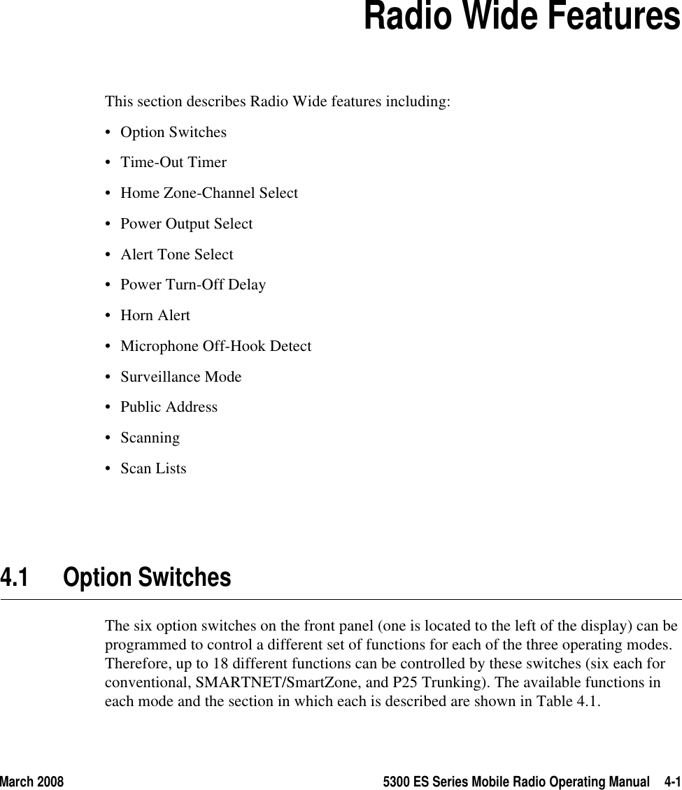 March 2008 5300 ES Series Mobile Radio Operating Manual 4-1SECTION4Section 4Radio Wide FeaturesThis section describes Radio Wide features including:• Option Switches•Time-Out Timer• Home Zone-Channel Select• Power Output Select• Alert Tone Select• Power Turn-Off Delay• Horn Alert• Microphone Off-Hook Detect• Surveillance Mode• Public Address• Scanning•Scan Lists4.1 Option SwitchesThe six option switches on the front panel (one is located to the left of the display) can be programmed to control a different set of functions for each of the three operating modes. Therefore, up to 18 different functions can be controlled by these switches (six each for conventional, SMARTNET/SmartZone, and P25 Trunking). The available functions in each mode and the section in which each is described are shown in Table 4.1.