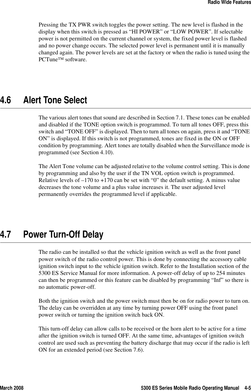 March 2008 5300 ES Series Mobile Radio Operating Manual 4-5Radio Wide FeaturesPressing the TX PWR switch toggles the power setting. The new level is flashed in the display when this switch is pressed as “HI POWER” or “LOW POWER”. If selectable power is not permitted on the current channel or system, the fixed power level is flashed and no power change occurs. The selected power level is permanent until it is manually changed again. The power levels are set at the factory or when the radio is tuned using the PCTune™ software.4.6 Alert Tone SelectThe various alert tones that sound are described in Section 7.1. These tones can be enabled and disabled if the TONE option switch is programmed. To turn all tones OFF, press this switch and “TONE OFF” is displayed. Then to turn all tones on again, press it and “TONE ON” is displayed. If this switch is not programmed, tones are fixed in the ON or OFF condition by programming. Alert tones are totally disabled when the Surveillance mode is programmed (see Section 4.10).The Alert Tone volume can be adjusted relative to the volume control setting. This is done by programming and also by the user if the TN VOL option switch is programmed. Relative levels of –170 to +170 can be set with “0” the default setting. A minus value decreases the tone volume and a plus value increases it. The user adjusted level permanently overrides the programmed level if applicable.4.7 Power Turn-Off DelayThe radio can be installed so that the vehicle ignition switch as well as the front panel power switch of the radio control power. This is done by connecting the accessory cable ignition switch input to the vehicle ignition switch. Refer to the Installation section of the 5300 ES Service Manual for more information. A power-off delay of up to 254 minutes can then be programmed or this feature can be disabled by programming “Inf” so there is no automatic power-off.Both the ignition switch and the power switch must then be on for radio power to turn on. The delay can be overridden at any time by turning power OFF using the front panel power switch or turning the ignition switch back ON.This turn-off delay can allow calls to be received or the horn alert to be active for a time after the ignition switch is turned OFF. At the same time, advantages of ignition switch control are used such as preventing the battery discharge that may occur if the radio is left ON for an extended period (see Section 7.6).