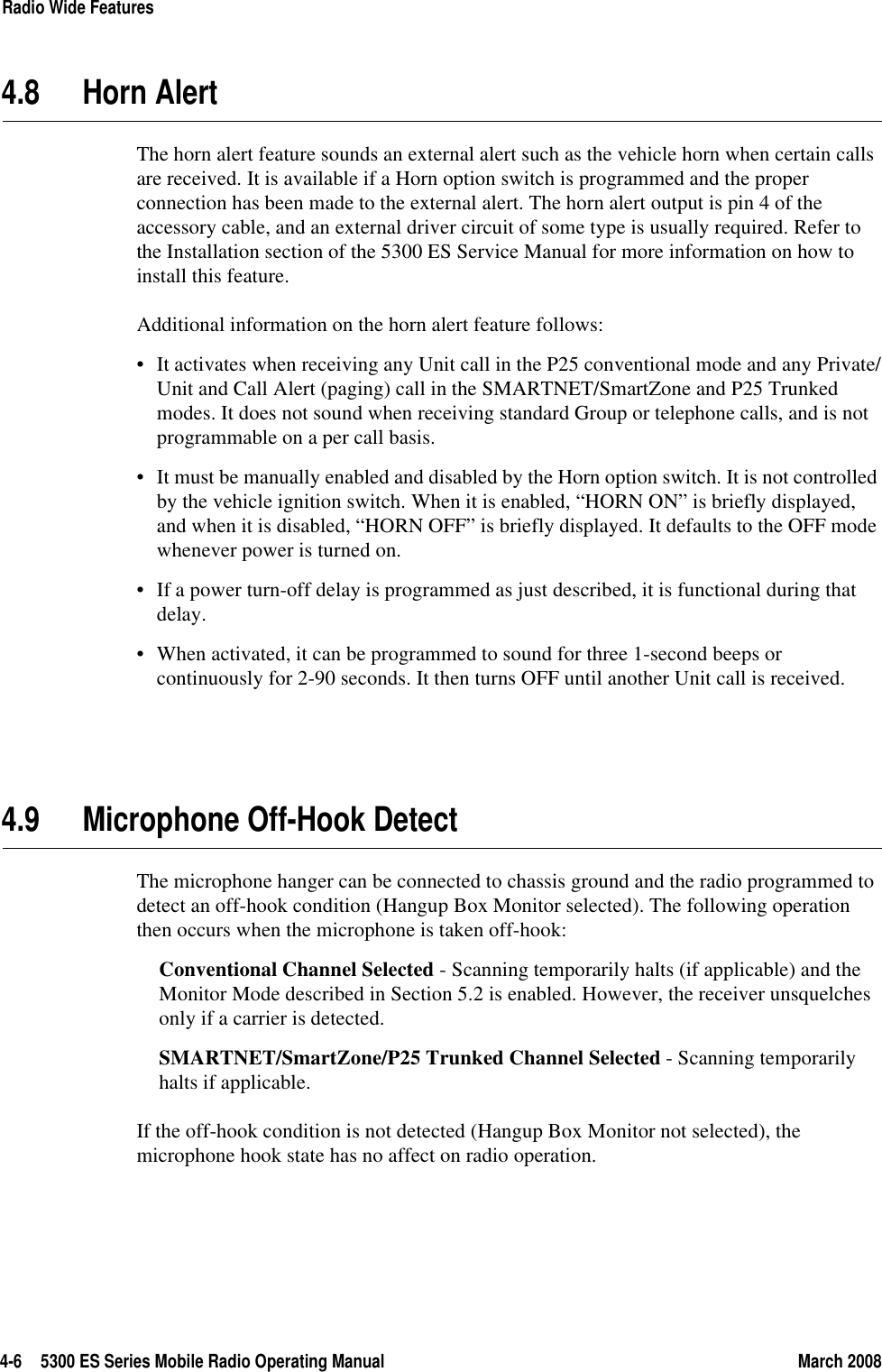 4-6 5300 ES Series Mobile Radio Operating Manual March 2008Radio Wide Features4.8 Horn AlertThe horn alert feature sounds an external alert such as the vehicle horn when certain calls are received. It is available if a Horn option switch is programmed and the proper connection has been made to the external alert. The horn alert output is pin 4 of the accessory cable, and an external driver circuit of some type is usually required. Refer to the Installation section of the 5300 ES Service Manual for more information on how to install this feature.Additional information on the horn alert feature follows:• It activates when receiving any Unit call in the P25 conventional mode and any Private/Unit and Call Alert (paging) call in the SMARTNET/SmartZone and P25 Trunked modes. It does not sound when receiving standard Group or telephone calls, and is not programmable on a per call basis.• It must be manually enabled and disabled by the Horn option switch. It is not controlled by the vehicle ignition switch. When it is enabled, “HORN ON” is briefly displayed, and when it is disabled, “HORN OFF” is briefly displayed. It defaults to the OFF mode whenever power is turned on.• If a power turn-off delay is programmed as just described, it is functional during that delay.• When activated, it can be programmed to sound for three 1-second beeps or continuously for 2-90 seconds. It then turns OFF until another Unit call is received.4.9 Microphone Off-Hook DetectThe microphone hanger can be connected to chassis ground and the radio programmed to detect an off-hook condition (Hangup Box Monitor selected). The following operation then occurs when the microphone is taken off-hook:Conventional Channel Selected - Scanning temporarily halts (if applicable) and the Monitor Mode described in Section 5.2 is enabled. However, the receiver unsquelches only if a carrier is detected.SMARTNET/SmartZone/P25 Trunked Channel Selected - Scanning temporarily halts if applicable.If the off-hook condition is not detected (Hangup Box Monitor not selected), the microphone hook state has no affect on radio operation.