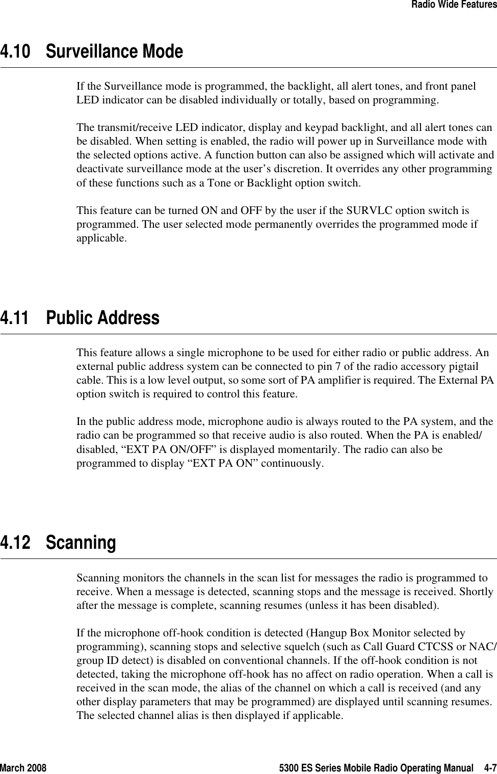 March 2008 5300 ES Series Mobile Radio Operating Manual 4-7Radio Wide Features4.10 Surveillance ModeIf the Surveillance mode is programmed, the backlight, all alert tones, and front panel LED indicator can be disabled individually or totally, based on programming.The transmit/receive LED indicator, display and keypad backlight, and all alert tones can be disabled. When setting is enabled, the radio will power up in Surveillance mode with the selected options active. A function button can also be assigned which will activate and deactivate surveillance mode at the user’s discretion. It overrides any other programming of these functions such as a Tone or Backlight option switch.This feature can be turned ON and OFF by the user if the SURVLC option switch is programmed. The user selected mode permanently overrides the programmed mode if applicable.4.11 Public AddressThis feature allows a single microphone to be used for either radio or public address. An external public address system can be connected to pin 7 of the radio accessory pigtail cable. This is a low level output, so some sort of PA amplifier is required. The External PA option switch is required to control this feature.In the public address mode, microphone audio is always routed to the PA system, and the radio can be programmed so that receive audio is also routed. When the PA is enabled/disabled, “EXT PA ON/OFF” is displayed momentarily. The radio can also be programmed to display “EXT PA ON” continuously.4.12 ScanningScanning monitors the channels in the scan list for messages the radio is programmed to receive. When a message is detected, scanning stops and the message is received. Shortly after the message is complete, scanning resumes (unless it has been disabled).If the microphone off-hook condition is detected (Hangup Box Monitor selected by programming), scanning stops and selective squelch (such as Call Guard CTCSS or NAC/group ID detect) is disabled on conventional channels. If the off-hook condition is not detected, taking the microphone off-hook has no affect on radio operation. When a call is received in the scan mode, the alias of the channel on which a call is received (and any other display parameters that may be programmed) are displayed until scanning resumes. The selected channel alias is then displayed if applicable.