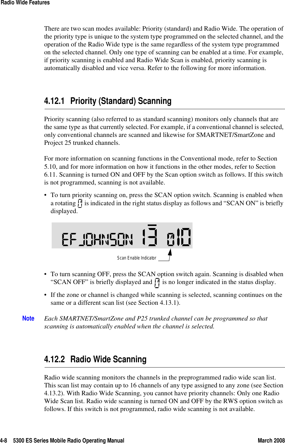 4-8 5300 ES Series Mobile Radio Operating Manual March 2008Radio Wide FeaturesThere are two scan modes available: Priority (standard) and Radio Wide. The operation of the priority type is unique to the system type programmed on the selected channel, and the operation of the Radio Wide type is the same regardless of the system type programmed on the selected channel. Only one type of scanning can be enabled at a time. For example, if priority scanning is enabled and Radio Wide Scan is enabled, priority scanning is automatically disabled and vice versa. Refer to the following for more information.4.12.1 Priority (Standard) ScanningPriority scanning (also referred to as standard scanning) monitors only channels that are the same type as that currently selected. For example, if a conventional channel is selected, only conventional channels are scanned and likewise for SMARTNET/SmartZone and Project 25 trunked channels.For more information on scanning functions in the Conventional mode, refer to Section 5.10, and for more information on how it functions in the other modes, refer to Section 6.11. Scanning is turned ON and OFF by the Scan option switch as follows. If this switch is not programmed, scanning is not available.• To turn priority scanning on, press the SCAN option switch. Scanning is enabled when a rotating   is indicated in the right status display as follows and “SCAN ON” is briefly displayed. • To turn scanning OFF, press the SCAN option switch again. Scanning is disabled when “SCAN OFF” is briefly displayed and   is no longer indicated in the status display.• If the zone or channel is changed while scanning is selected, scanning continues on the same or a different scan list (see Section 4.13.1).Note Each SMARTNET/SmartZone and P25 trunked channel can be programmed so that scanning is automatically enabled when the channel is selected.4.12.2 Radio Wide ScanningRadio wide scanning monitors the channels in the preprogrammed radio wide scan list. This scan list may contain up to 16 channels of any type assigned to any zone (see Section 4.13.2). With Radio Wide Scanning, you cannot have priority channels: Only one Radio Wide Scan list. Radio wide scanning is turned ON and OFF by the RWS option switch as follows. If this switch is not programmed, radio wide scanning is not available.Scan Enable Indicator