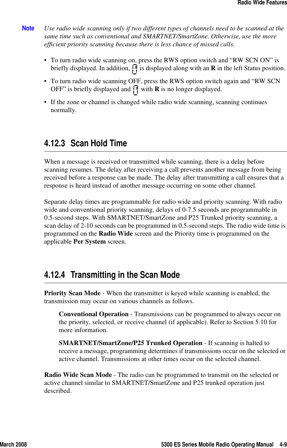 March 2008 5300 ES Series Mobile Radio Operating Manual 4-9Radio Wide FeaturesNote Use radio wide scanning only if two different types of channels need to be scanned at the same time such as conventional and SMARTNET/SmartZone. Otherwise, use the more efficient priority scanning because there is less chance of missed calls.• To turn radio wide scanning on, press the RWS option switch and “RW SCN ON” is briefly displayed. In addition,   is displayed along with an R in the left Status position. • To turn radio wide scanning OFF, press the RWS option switch again and “RW SCN OFF” is briefly displayed and   with R is no longer displayed.• If the zone or channel is changed while radio wide scanning, scanning continues normally.4.12.3 Scan Hold TimeWhen a message is received or transmitted while scanning, there is a delay before scanning resumes. The delay after receiving a call prevents another message from being received before a response can be made. The delay after transmitting a call ensures that a response is heard instead of another message occurring on some other channel.Separate delay times are programmable for radio wide and priority scanning. With radio wide and conventional priority scanning, delays of 0-7.5 seconds are programmable in 0.5-second steps. With SMARTNET/SmartZone and P25 Trunked priority scanning, a scan delay of 2-10 seconds can be programmed in 0.5-second steps. The radio wide time is programmed on the Radio Wide screen and the Priority time is programmed on the applicable Per System screen.4.12.4 Transmitting in the Scan ModePriority Scan Mode - When the transmitter is keyed while scanning is enabled, the transmission may occur on various channels as follows.Conventional Operation - Transmissions can be programmed to always occur on the priority, selected, or receive channel (if applicable). Refer to Section 5.10 for more information.SMARTNET/SmartZone/P25 Trunked Operation - If scanning is halted to receive a message, programming determines if transmissions occur on the selected or active channel. Transmissions at other times occur on the selected channel.Radio Wide Scan Mode - The radio can be programmed to transmit on the selected or active channel similar to SMARTNET/SmartZone and P25 trunked operation just described.