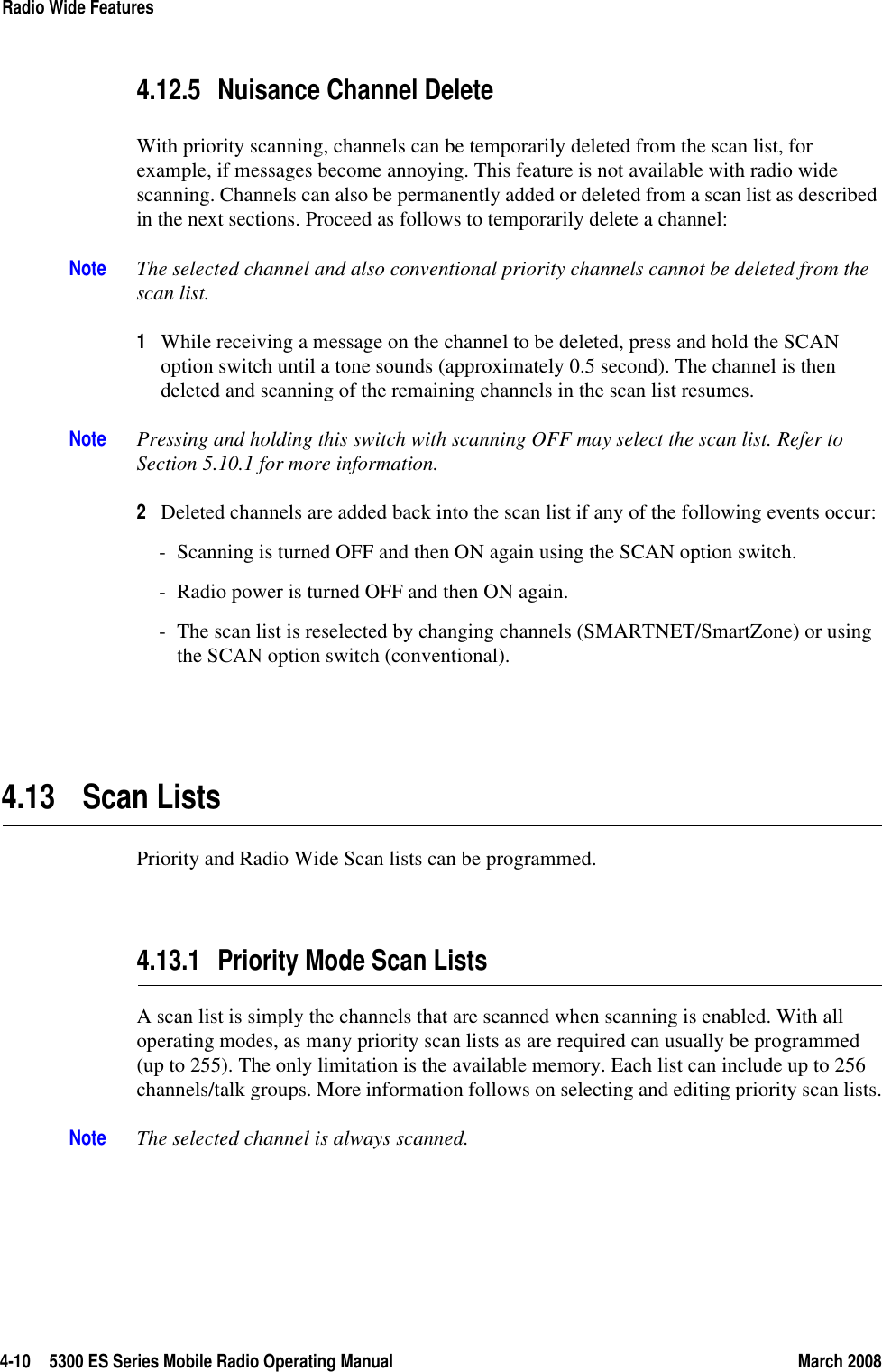 4-10 5300 ES Series Mobile Radio Operating Manual March 2008Radio Wide Features4.12.5 Nuisance Channel DeleteWith priority scanning, channels can be temporarily deleted from the scan list, for example, if messages become annoying. This feature is not available with radio wide scanning. Channels can also be permanently added or deleted from a scan list as described in the next sections. Proceed as follows to temporarily delete a channel:Note The selected channel and also conventional priority channels cannot be deleted from the scan list.1While receiving a message on the channel to be deleted, press and hold the SCAN option switch until a tone sounds (approximately 0.5 second). The channel is then deleted and scanning of the remaining channels in the scan list resumes.Note Pressing and holding this switch with scanning OFF may select the scan list. Refer to Section 5.10.1 for more information.2Deleted channels are added back into the scan list if any of the following events occur:- Scanning is turned OFF and then ON again using the SCAN option switch.- Radio power is turned OFF and then ON again.- The scan list is reselected by changing channels (SMARTNET/SmartZone) or using the SCAN option switch (conventional).4.13 Scan ListsPriority and Radio Wide Scan lists can be programmed.4.13.1 Priority Mode Scan Lists A scan list is simply the channels that are scanned when scanning is enabled. With all operating modes, as many priority scan lists as are required can usually be programmed (up to 255). The only limitation is the available memory. Each list can include up to 256 channels/talk groups. More information follows on selecting and editing priority scan lists.Note The selected channel is always scanned.