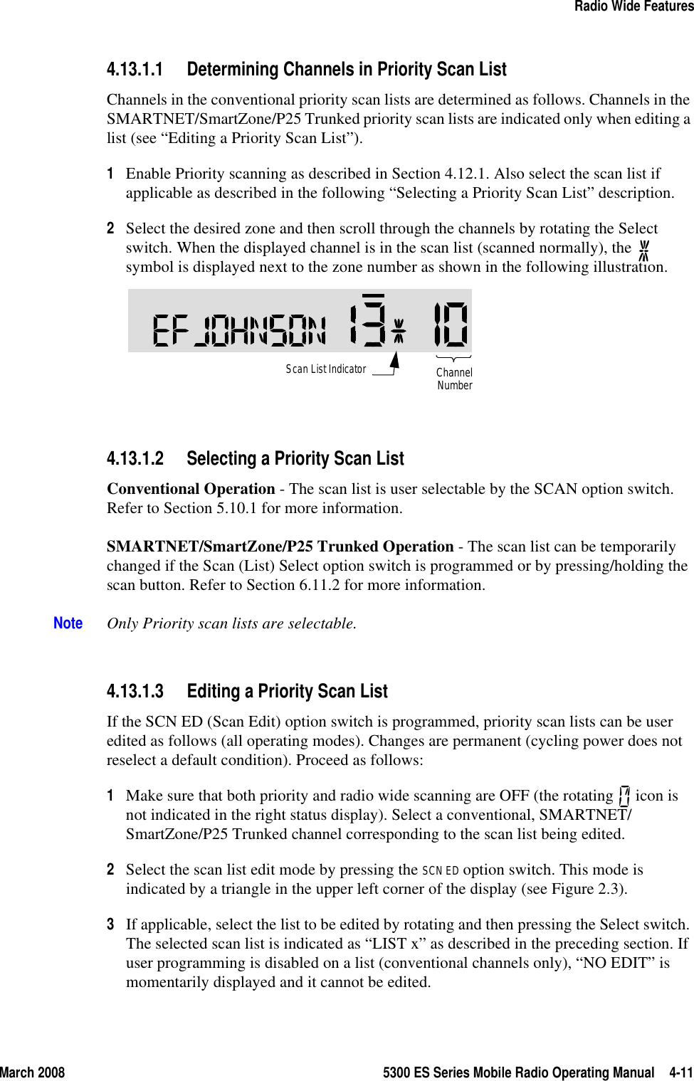 March 2008 5300 ES Series Mobile Radio Operating Manual 4-11Radio Wide Features4.13.1.1 Determining Channels in Priority Scan ListChannels in the conventional priority scan lists are determined as follows. Channels in the SMARTNET/SmartZone/P25 Trunked priority scan lists are indicated only when editing a list (see “Editing a Priority Scan List”).1Enable Priority scanning as described in Section 4.12.1. Also select the scan list if applicable as described in the following “Selecting a Priority Scan List” description. 2Select the desired zone and then scroll through the channels by rotating the Select switch. When the displayed channel is in the scan list (scanned normally), the   symbol is displayed next to the zone number as shown in the following illustration. 4.13.1.2 Selecting a Priority Scan ListConventional Operation - The scan list is user selectable by the SCAN option switch. Refer to Section 5.10.1 for more information.SMARTNET/SmartZone/P25 Trunked Operation - The scan list can be temporarily changed if the Scan (List) Select option switch is programmed or by pressing/holding the scan button. Refer to Section 6.11.2 for more information.Note Only Priority scan lists are selectable.4.13.1.3 Editing a Priority Scan ListIf the SCN ED (Scan Edit) option switch is programmed, priority scan lists can be user edited as follows (all operating modes). Changes are permanent (cycling power does not reselect a default condition). Proceed as follows:1Make sure that both priority and radio wide scanning are OFF (the rotating   icon is not indicated in the right status display). Select a conventional, SMARTNET/SmartZone/P25 Trunked channel corresponding to the scan list being edited.2Select the scan list edit mode by pressing the SCN ED option switch. This mode is indicated by a triangle in the upper left corner of the display (see Figure 2.3).3If applicable, select the list to be edited by rotating and then pressing the Select switch. The selected scan list is indicated as “LIST x” as described in the preceding section. If user programming is disabled on a list (conventional channels only), “NO EDIT” is momentarily displayed and it cannot be edited.Scan List IndicatorChannelNumber