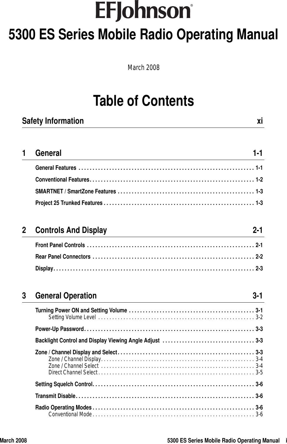 March 2008 5300 ES Series Mobile Radio Operating Manual iTable of Contents5300 ES Series Mobile Radio Operating ManualMarch 2008Safety Information  xi1 General 1-1General Features . . . . . . . . . . . . . . . . . . . . . . . . . . . . . . . . . . . . . . . . . . . . . . . . . . . . . . . . . . . . . . . 1-1Conventional Features. . . . . . . . . . . . . . . . . . . . . . . . . . . . . . . . . . . . . . . . . . . . . . . . . . . . . . . . . . . 1-2SMARTNET / SmartZone Features . . . . . . . . . . . . . . . . . . . . . . . . . . . . . . . . . . . . . . . . . . . . . . . . . 1-3Project 25 Trunked Features . . . . . . . . . . . . . . . . . . . . . . . . . . . . . . . . . . . . . . . . . . . . . . . . . . . . . . 1-32 Controls And Display 2-1Front Panel Controls . . . . . . . . . . . . . . . . . . . . . . . . . . . . . . . . . . . . . . . . . . . . . . . . . . . . . . . . . . . . 2-1Rear Panel Connectors . . . . . . . . . . . . . . . . . . . . . . . . . . . . . . . . . . . . . . . . . . . . . . . . . . . . . . . . . . 2-2Display. . . . . . . . . . . . . . . . . . . . . . . . . . . . . . . . . . . . . . . . . . . . . . . . . . . . . . . . . . . . . . . . . . . . . . . . 2-33 General Operation 3-1Turning Power ON and Setting Volume . . . . . . . . . . . . . . . . . . . . . . . . . . . . . . . . . . . . . . . . . . . . . 3-1Setting Volume Level  . . . . . . . . . . . . . . . . . . . . . . . . . . . . . . . . . . . . . . . . . . . . . . . . . . . . . . . . 3-2Power-Up Password. . . . . . . . . . . . . . . . . . . . . . . . . . . . . . . . . . . . . . . . . . . . . . . . . . . . . . . . . . . . . 3-3Backlight Control and Display Viewing Angle Adjust  . . . . . . . . . . . . . . . . . . . . . . . . . . . . . . . . . 3-3Zone / Channel Display and Select. . . . . . . . . . . . . . . . . . . . . . . . . . . . . . . . . . . . . . . . . . . . . . . . . 3-3Zone / Channel Display. . . . . . . . . . . . . . . . . . . . . . . . . . . . . . . . . . . . . . . . . . . . . . . . . . . . . . . 3-4Zone / Channel Select  . . . . . . . . . . . . . . . . . . . . . . . . . . . . . . . . . . . . . . . . . . . . . . . . . . . . . . . 3-4Direct Channel Select . . . . . . . . . . . . . . . . . . . . . . . . . . . . . . . . . . . . . . . . . . . . . . . . . . . . . . . . 3-5Setting Squelch Control. . . . . . . . . . . . . . . . . . . . . . . . . . . . . . . . . . . . . . . . . . . . . . . . . . . . . . . . . . 3-6Transmit Disable. . . . . . . . . . . . . . . . . . . . . . . . . . . . . . . . . . . . . . . . . . . . . . . . . . . . . . . . . . . . . . . . 3-6Radio Operating Modes. . . . . . . . . . . . . . . . . . . . . . . . . . . . . . . . . . . . . . . . . . . . . . . . . . . . . . . . . . 3-6Conventional Mode. . . . . . . . . . . . . . . . . . . . . . . . . . . . . . . . . . . . . . . . . . . . . . . . . . . . . . . . . . 3-6