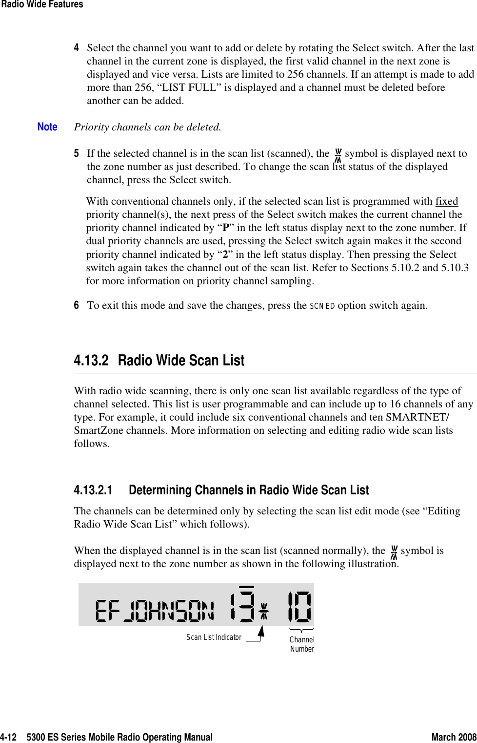 4-12 5300 ES Series Mobile Radio Operating Manual March 2008Radio Wide Features4Select the channel you want to add or delete by rotating the Select switch. After the last channel in the current zone is displayed, the first valid channel in the next zone is displayed and vice versa. Lists are limited to 256 channels. If an attempt is made to add more than 256, “LIST FULL” is displayed and a channel must be deleted before another can be added.Note Priority channels can be deleted.5If the selected channel is in the scan list (scanned), the   symbol is displayed next to the zone number as just described. To change the scan list status of the displayed channel, press the Select switch.With conventional channels only, if the selected scan list is programmed with fixed priority channel(s), the next press of the Select switch makes the current channel the priority channel indicated by “P” in the left status display next to the zone number. If dual priority channels are used, pressing the Select switch again makes it the second priority channel indicated by “2” in the left status display. Then pressing the Select switch again takes the channel out of the scan list. Refer to Sections 5.10.2 and 5.10.3 for more information on priority channel sampling.6To exit this mode and save the changes, press the SCN ED option switch again.4.13.2 Radio Wide Scan ListWith radio wide scanning, there is only one scan list available regardless of the type of channel selected. This list is user programmable and can include up to 16 channels of any type. For example, it could include six conventional channels and ten SMARTNET/SmartZone channels. More information on selecting and editing radio wide scan lists follows.4.13.2.1 Determining Channels in Radio Wide Scan ListThe channels can be determined only by selecting the scan list edit mode (see “Editing Radio Wide Scan List” which follows).When the displayed channel is in the scan list (scanned normally), the   symbol is displayed next to the zone number as shown in the following illustration.Scan List IndicatorChannelNumber