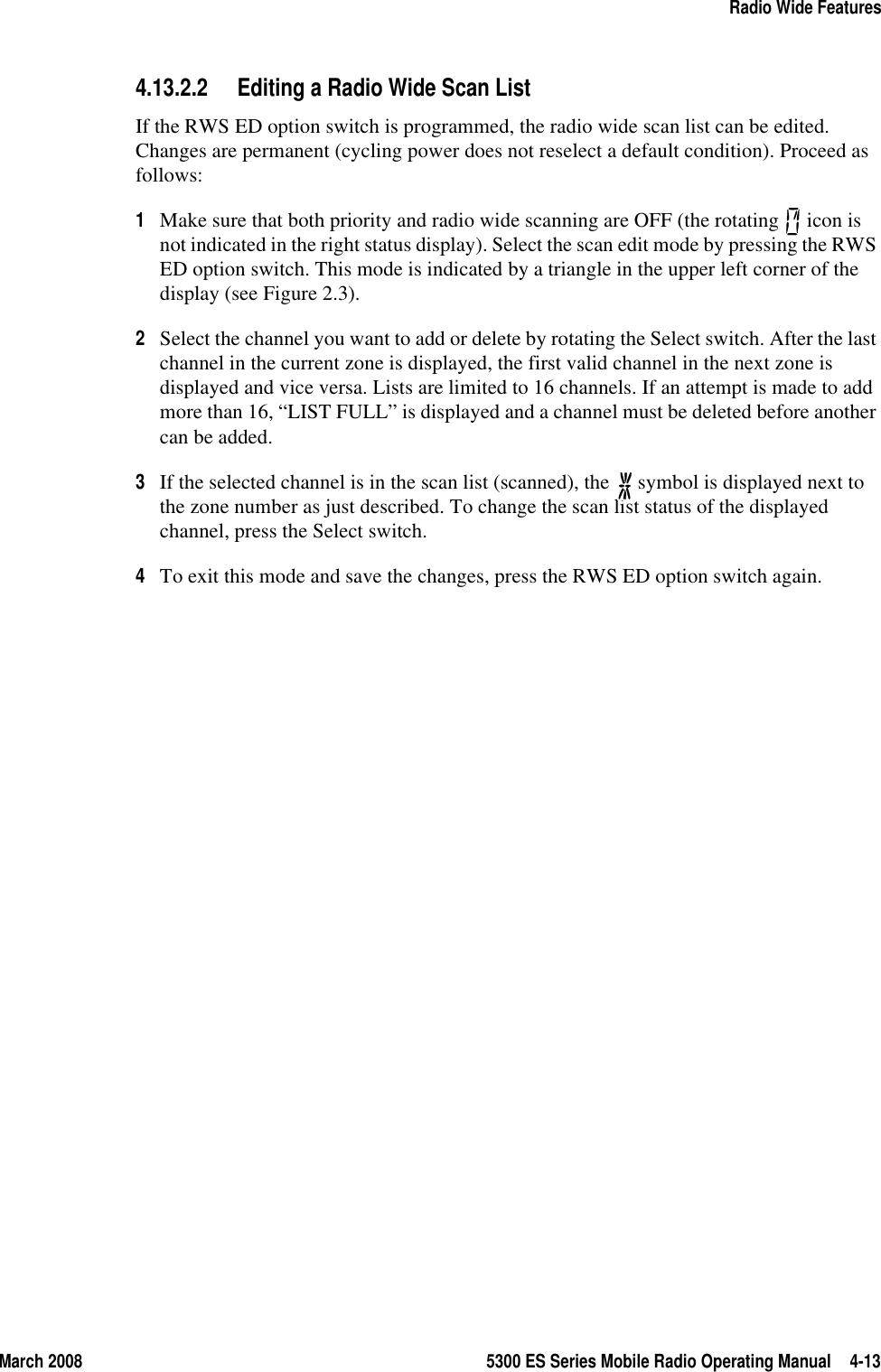 March 2008 5300 ES Series Mobile Radio Operating Manual 4-13Radio Wide Features4.13.2.2 Editing a Radio Wide Scan ListIf the RWS ED option switch is programmed, the radio wide scan list can be edited. Changes are permanent (cycling power does not reselect a default condition). Proceed as follows:1Make sure that both priority and radio wide scanning are OFF (the rotating   icon is not indicated in the right status display). Select the scan edit mode by pressing the RWS ED option switch. This mode is indicated by a triangle in the upper left corner of the display (see Figure 2.3).2Select the channel you want to add or delete by rotating the Select switch. After the last channel in the current zone is displayed, the first valid channel in the next zone is displayed and vice versa. Lists are limited to 16 channels. If an attempt is made to add more than 16, “LIST FULL” is displayed and a channel must be deleted before another can be added.3If the selected channel is in the scan list (scanned), the   symbol is displayed next to the zone number as just described. To change the scan list status of the displayed channel, press the Select switch. 4To exit this mode and save the changes, press the RWS ED option switch again.