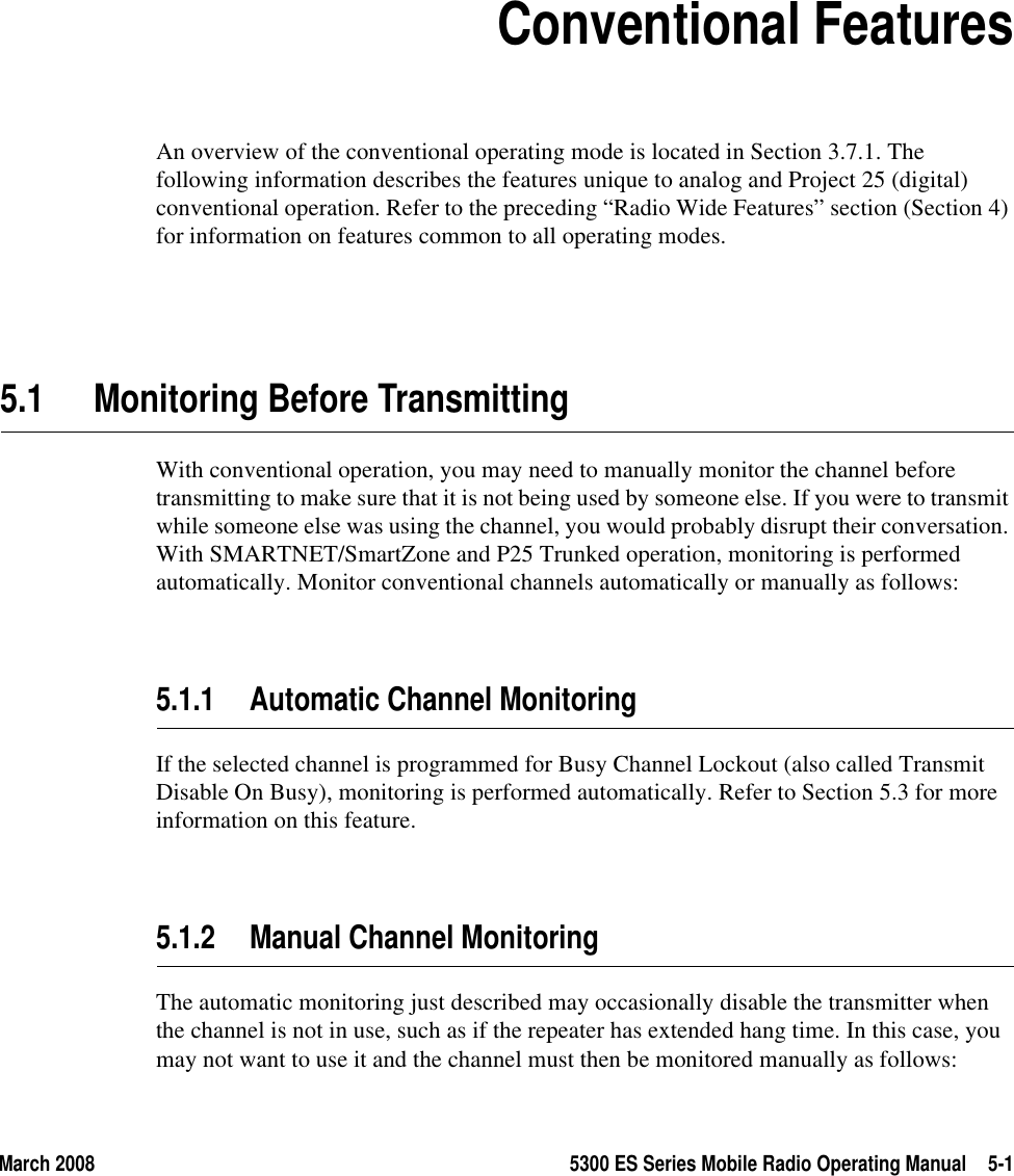 March 2008 5300 ES Series Mobile Radio Operating Manual 5-1SECTION5Section5Conventional FeaturesAn overview of the conventional operating mode is located in Section 3.7.1. The following information describes the features unique to analog and Project 25 (digital) conventional operation. Refer to the preceding “Radio Wide Features” section (Section 4) for information on features common to all operating modes.5.1 Monitoring Before TransmittingWith conventional operation, you may need to manually monitor the channel before transmitting to make sure that it is not being used by someone else. If you were to transmit while someone else was using the channel, you would probably disrupt their conversation. With SMARTNET/SmartZone and P25 Trunked operation, monitoring is performed automatically. Monitor conventional channels automatically or manually as follows:5.1.1 Automatic Channel MonitoringIf the selected channel is programmed for Busy Channel Lockout (also called Transmit Disable On Busy), monitoring is performed automatically. Refer to Section 5.3 for more information on this feature.5.1.2 Manual Channel MonitoringThe automatic monitoring just described may occasionally disable the transmitter when the channel is not in use, such as if the repeater has extended hang time. In this case, you may not want to use it and the channel must then be monitored manually as follows: