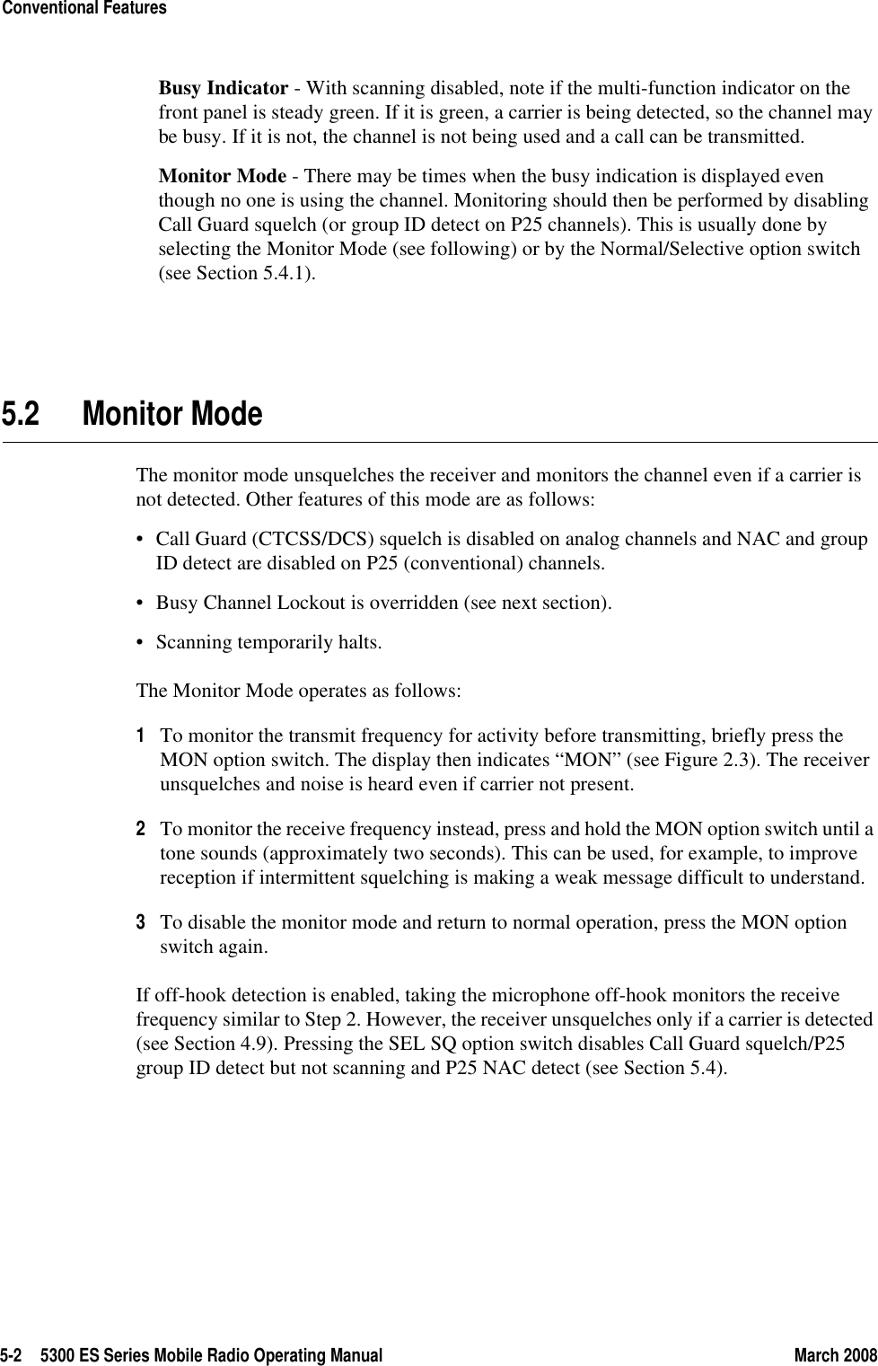 5-2 5300 ES Series Mobile Radio Operating Manual March 2008Conventional FeaturesBusy Indicator - With scanning disabled, note if the multi-function indicator on the front panel is steady green. If it is green, a carrier is being detected, so the channel may be busy. If it is not, the channel is not being used and a call can be transmitted.Monitor Mode - There may be times when the busy indication is displayed even though no one is using the channel. Monitoring should then be performed by disabling Call Guard squelch (or group ID detect on P25 channels). This is usually done by selecting the Monitor Mode (see following) or by the Normal/Selective option switch (see Section 5.4.1).5.2 Monitor ModeThe monitor mode unsquelches the receiver and monitors the channel even if a carrier is not detected. Other features of this mode are as follows:• Call Guard (CTCSS/DCS) squelch is disabled on analog channels and NAC and group ID detect are disabled on P25 (conventional) channels.• Busy Channel Lockout is overridden (see next section).• Scanning temporarily halts.The Monitor Mode operates as follows:1To monitor the transmit frequency for activity before transmitting, briefly press the MON option switch. The display then indicates “MON” (see Figure 2.3). The receiver unsquelches and noise is heard even if carrier not present.2To monitor the receive frequency instead, press and hold the MON option switch until a tone sounds (approximately two seconds). This can be used, for example, to improve reception if intermittent squelching is making a weak message difficult to understand.3To disable the monitor mode and return to normal operation, press the MON option switch again.If off-hook detection is enabled, taking the microphone off-hook monitors the receive frequency similar to Step 2. However, the receiver unsquelches only if a carrier is detected (see Section 4.9). Pressing the SEL SQ option switch disables Call Guard squelch/P25 group ID detect but not scanning and P25 NAC detect (see Section 5.4).