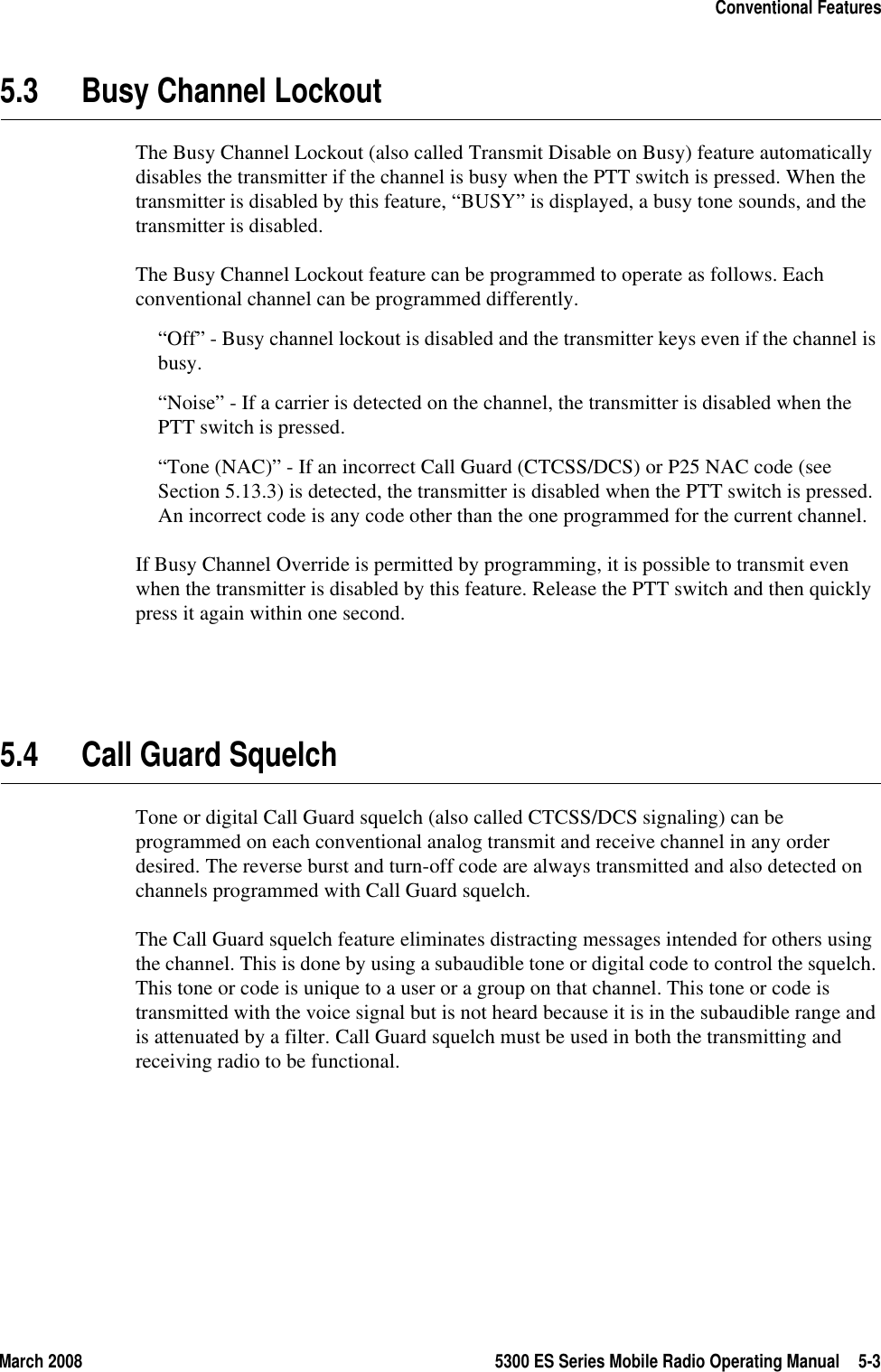 March 2008 5300 ES Series Mobile Radio Operating Manual 5-3Conventional Features5.3 Busy Channel LockoutThe Busy Channel Lockout (also called Transmit Disable on Busy) feature automatically disables the transmitter if the channel is busy when the PTT switch is pressed. When the transmitter is disabled by this feature, “BUSY” is displayed, a busy tone sounds, and the transmitter is disabled.The Busy Channel Lockout feature can be programmed to operate as follows. Each conventional channel can be programmed differently.“Off” - Busy channel lockout is disabled and the transmitter keys even if the channel is busy.“Noise” - If a carrier is detected on the channel, the transmitter is disabled when the PTT switch is pressed.“Tone (NAC)” - If an incorrect Call Guard (CTCSS/DCS) or P25 NAC code (see Section 5.13.3) is detected, the transmitter is disabled when the PTT switch is pressed. An incorrect code is any code other than the one programmed for the current channel.If Busy Channel Override is permitted by programming, it is possible to transmit even when the transmitter is disabled by this feature. Release the PTT switch and then quickly press it again within one second.5.4 Call Guard SquelchTone or digital Call Guard squelch (also called CTCSS/DCS signaling) can be programmed on each conventional analog transmit and receive channel in any order desired. The reverse burst and turn-off code are always transmitted and also detected on channels programmed with Call Guard squelch.The Call Guard squelch feature eliminates distracting messages intended for others using the channel. This is done by using a subaudible tone or digital code to control the squelch. This tone or code is unique to a user or a group on that channel. This tone or code is transmitted with the voice signal but is not heard because it is in the subaudible range and is attenuated by a filter. Call Guard squelch must be used in both the transmitting and receiving radio to be functional.