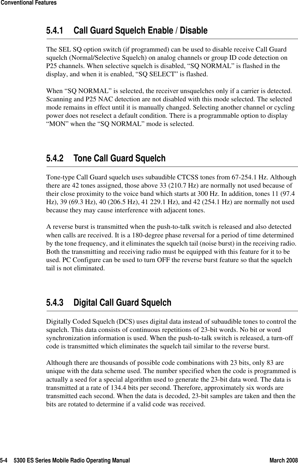 5-4 5300 ES Series Mobile Radio Operating Manual March 2008Conventional Features5.4.1 Call Guard Squelch Enable / DisableThe SEL SQ option switch (if programmed) can be used to disable receive Call Guard squelch (Normal/Selective Squelch) on analog channels or group ID code detection on P25 channels. When selective squelch is disabled, “SQ NORMAL” is flashed in the display, and when it is enabled, “SQ SELECT” is flashed.When “SQ NORMAL” is selected, the receiver unsquelches only if a carrier is detected. Scanning and P25 NAC detection are not disabled with this mode selected. The selected mode remains in effect until it is manually changed. Selecting another channel or cycling power does not reselect a default condition. There is a programmable option to display “MON” when the “SQ NORMAL” mode is selected.5.4.2 Tone Call Guard SquelchTone-type Call Guard squelch uses subaudible CTCSS tones from 67-254.1 Hz. Although there are 42 tones assigned, those above 33 (210.7 Hz) are normally not used because of their close proximity to the voice band which starts at 300 Hz. In addition, tones 11 (97.4 Hz), 39 (69.3 Hz), 40 (206.5 Hz), 41 229.1 Hz), and 42 (254.1 Hz) are normally not used because they may cause interference with adjacent tones.A reverse burst is transmitted when the push-to-talk switch is released and also detected when calls are received. It is a 180-degree phase reversal for a period of time determined by the tone frequency, and it eliminates the squelch tail (noise burst) in the receiving radio. Both the transmitting and receiving radio must be equipped with this feature for it to be used. PC Configure can be used to turn OFF the reverse burst feature so that the squelch tail is not eliminated.5.4.3 Digital Call Guard SquelchDigitally Coded Squelch (DCS) uses digital data instead of subaudible tones to control the squelch. This data consists of continuous repetitions of 23-bit words. No bit or word synchronization information is used. When the push-to-talk switch is released, a turn-off code is transmitted which eliminates the squelch tail similar to the reverse burst.Although there are thousands of possible code combinations with 23 bits, only 83 are unique with the data scheme used. The number specified when the code is programmed is actually a seed for a special algorithm used to generate the 23-bit data word. The data is transmitted at a rate of 134.4 bits per second. Therefore, approximately six words are transmitted each second. When the data is decoded, 23-bit samples are taken and then the bits are rotated to determine if a valid code was received.