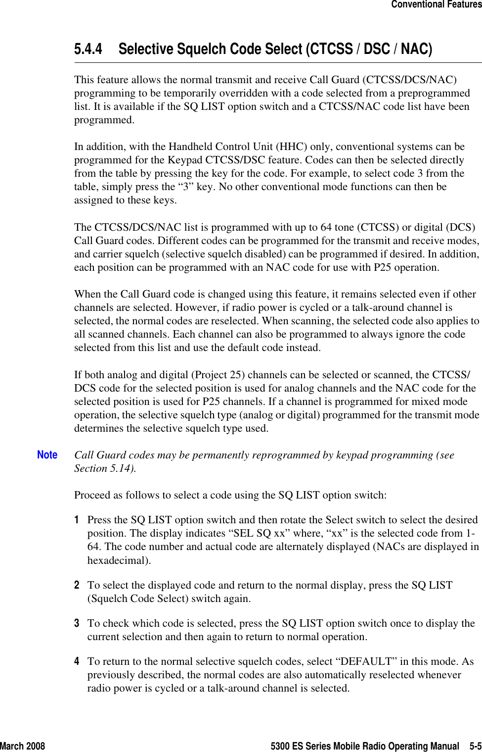 March 2008 5300 ES Series Mobile Radio Operating Manual 5-5Conventional Features5.4.4 Selective Squelch Code Select (CTCSS / DSC / NAC)This feature allows the normal transmit and receive Call Guard (CTCSS/DCS/NAC) programming to be temporarily overridden with a code selected from a preprogrammed list. It is available if the SQ LIST option switch and a CTCSS/NAC code list have been programmed.In addition, with the Handheld Control Unit (HHC) only, conventional systems can be programmed for the Keypad CTCSS/DSC feature. Codes can then be selected directly from the table by pressing the key for the code. For example, to select code 3 from the table, simply press the “3” key. No other conventional mode functions can then be assigned to these keys.The CTCSS/DCS/NAC list is programmed with up to 64 tone (CTCSS) or digital (DCS) Call Guard codes. Different codes can be programmed for the transmit and receive modes, and carrier squelch (selective squelch disabled) can be programmed if desired. In addition, each position can be programmed with an NAC code for use with P25 operation.When the Call Guard code is changed using this feature, it remains selected even if other channels are selected. However, if radio power is cycled or a talk-around channel is selected, the normal codes are reselected. When scanning, the selected code also applies to all scanned channels. Each channel can also be programmed to always ignore the code selected from this list and use the default code instead.If both analog and digital (Project 25) channels can be selected or scanned, the CTCSS/DCS code for the selected position is used for analog channels and the NAC code for the selected position is used for P25 channels. If a channel is programmed for mixed mode operation, the selective squelch type (analog or digital) programmed for the transmit mode determines the selective squelch type used.Note Call Guard codes may be permanently reprogrammed by keypad programming (see Section 5.14).Proceed as follows to select a code using the SQ LIST option switch:1Press the SQ LIST option switch and then rotate the Select switch to select the desired position. The display indicates “SEL SQ xx” where, “xx” is the selected code from 1-64. The code number and actual code are alternately displayed (NACs are displayed in hexadecimal).2To select the displayed code and return to the normal display, press the SQ LIST (Squelch Code Select) switch again.3To check which code is selected, press the SQ LIST option switch once to display the current selection and then again to return to normal operation.4To return to the normal selective squelch codes, select “DEFAULT” in this mode. As previously described, the normal codes are also automatically reselected whenever radio power is cycled or a talk-around channel is selected.