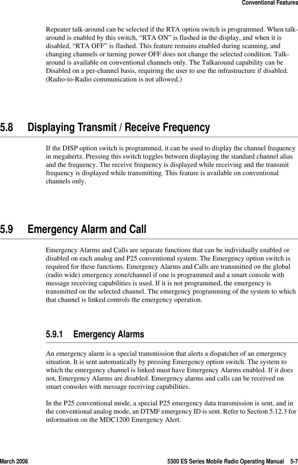 March 2008 5300 ES Series Mobile Radio Operating Manual 5-7Conventional FeaturesRepeater talk-around can be selected if the RTA option switch is programmed. When talk-around is enabled by this switch, “RTA ON” is flashed in the display, and when it is disabled, “RTA OFF” is flashed. This feature remains enabled during scanning, and changing channels or turning power OFF does not change the selected condition. Talk-around is available on conventional channels only. The Talkaround capability can be Disabled on a per-channel basis, requiring the user to use the infrastructure if disabled. (Radio-to-Radio communication is not allowed.)5.8 Displaying Transmit / Receive FrequencyIf the DISP option switch is programmed, it can be used to display the channel frequency in megahertz. Pressing this switch toggles between displaying the standard channel alias and the frequency. The receive frequency is displayed while receiving and the transmit frequency is displayed while transmitting. This feature is available on conventional channels only.5.9 Emergency Alarm and CallEmergency Alarms and Calls are separate functions that can be individually enabled or disabled on each analog and P25 conventional system. The Emergency option switch is required for these functions. Emergency Alarms and Calls are transmitted on the global (radio wide) emergency zone/channel if one is programmed and a smart console with message receiving capabilities is used. If it is not programmed, the emergency is transmitted on the selected channel. The emergency programming of the system to which that channel is linked controls the emergency operation.5.9.1 Emergency AlarmsAn emergency alarm is a special transmission that alerts a dispatcher of an emergency situation. It is sent automatically by pressing Emergency option switch. The system to which the emergency channel is linked must have Emergency Alarms enabled. If it does not, Emergency Alarms are disabled. Emergency alarms and calls can be received on smart consoles with message receiving capabilities.In the P25 conventional mode, a special P25 emergency data transmission is sent, and in the conventional analog mode, an DTMF emergency ID is sent. Refer to Section 5.12.3 for information on the MDC1200 Emergency Alert.