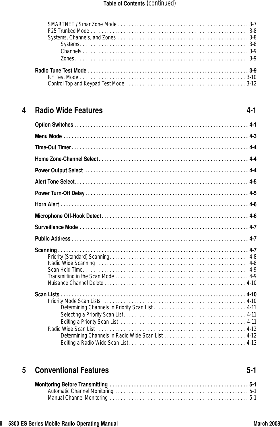 ii 5300 ES Series Mobile Radio Operating Manual March 2008Table of Contents (continued)SMARTNET / SmartZone Mode . . . . . . . . . . . . . . . . . . . . . . . . . . . . . . . . . . . . . . . . . . . . . . . . 3-7P25 Trunked Mode . . . . . . . . . . . . . . . . . . . . . . . . . . . . . . . . . . . . . . . . . . . . . . . . . . . . . . . . . . 3-8Systems, Channels, and Zones . . . . . . . . . . . . . . . . . . . . . . . . . . . . . . . . . . . . . . . . . . . . . . . . 3-8Systems. . . . . . . . . . . . . . . . . . . . . . . . . . . . . . . . . . . . . . . . . . . . . . . . . . . . . . . . . . . . . . 3-8Channels . . . . . . . . . . . . . . . . . . . . . . . . . . . . . . . . . . . . . . . . . . . . . . . . . . . . . . . . . . . . . 3-9Zones. . . . . . . . . . . . . . . . . . . . . . . . . . . . . . . . . . . . . . . . . . . . . . . . . . . . . . . . . . . . . . . . 3-9Radio Tune Test Mode . . . . . . . . . . . . . . . . . . . . . . . . . . . . . . . . . . . . . . . . . . . . . . . . . . . . . . . . . . . 3-9RF Test Mode . . . . . . . . . . . . . . . . . . . . . . . . . . . . . . . . . . . . . . . . . . . . . . . . . . . . . . . . . . . . . 3-10Control Top and Keypad Test Mode . . . . . . . . . . . . . . . . . . . . . . . . . . . . . . . . . . . . . . . . . . . . 3-124 Radio Wide Features 4-1Option Switches . . . . . . . . . . . . . . . . . . . . . . . . . . . . . . . . . . . . . . . . . . . . . . . . . . . . . . . . . . . . . . . . 4-1Menu Mode . . . . . . . . . . . . . . . . . . . . . . . . . . . . . . . . . . . . . . . . . . . . . . . . . . . . . . . . . . . . . . . . . . . . 4-3Time-Out Timer. . . . . . . . . . . . . . . . . . . . . . . . . . . . . . . . . . . . . . . . . . . . . . . . . . . . . . . . . . . . . . . . . 4-4Home Zone-Channel Select. . . . . . . . . . . . . . . . . . . . . . . . . . . . . . . . . . . . . . . . . . . . . . . . . . . . . . . 4-4Power Output Select  . . . . . . . . . . . . . . . . . . . . . . . . . . . . . . . . . . . . . . . . . . . . . . . . . . . . . . . . . . . . 4-4Alert Tone Select. . . . . . . . . . . . . . . . . . . . . . . . . . . . . . . . . . . . . . . . . . . . . . . . . . . . . . . . . . . . . . . . 4-5Power Turn-Off Delay. . . . . . . . . . . . . . . . . . . . . . . . . . . . . . . . . . . . . . . . . . . . . . . . . . . . . . . . . . . . 4-5Horn Alert . . . . . . . . . . . . . . . . . . . . . . . . . . . . . . . . . . . . . . . . . . . . . . . . . . . . . . . . . . . . . . . . . . . . . 4-6Microphone Off-Hook Detect. . . . . . . . . . . . . . . . . . . . . . . . . . . . . . . . . . . . . . . . . . . . . . . . . . . . . . 4-6Surveillance Mode . . . . . . . . . . . . . . . . . . . . . . . . . . . . . . . . . . . . . . . . . . . . . . . . . . . . . . . . . . . . . . 4-7Public Address . . . . . . . . . . . . . . . . . . . . . . . . . . . . . . . . . . . . . . . . . . . . . . . . . . . . . . . . . . . . . . . . . 4-7Scanning . . . . . . . . . . . . . . . . . . . . . . . . . . . . . . . . . . . . . . . . . . . . . . . . . . . . . . . . . . . . . . . . . . . . . . 4-7Priority (Standard) Scanning. . . . . . . . . . . . . . . . . . . . . . . . . . . . . . . . . . . . . . . . . . . . . . . . . . . 4-8Radio Wide Scanning . . . . . . . . . . . . . . . . . . . . . . . . . . . . . . . . . . . . . . . . . . . . . . . . . . . . . . . . 4-8Scan Hold Time. . . . . . . . . . . . . . . . . . . . . . . . . . . . . . . . . . . . . . . . . . . . . . . . . . . . . . . . . . . . . 4-9Transmitting in the Scan Mode . . . . . . . . . . . . . . . . . . . . . . . . . . . . . . . . . . . . . . . . . . . . . . . . . 4-9Nuisance Channel Delete . . . . . . . . . . . . . . . . . . . . . . . . . . . . . . . . . . . . . . . . . . . . . . . . . . . . 4-10Scan Lists . . . . . . . . . . . . . . . . . . . . . . . . . . . . . . . . . . . . . . . . . . . . . . . . . . . . . . . . . . . . . . . . . . . . 4-10Priority Mode Scan Lists   . . . . . . . . . . . . . . . . . . . . . . . . . . . . . . . . . . . . . . . . . . . . . . . . . . . . 4-10Determining Channels in Priority Scan List . . . . . . . . . . . . . . . . . . . . . . . . . . . . . . . . . . 4-11Selecting a Priority Scan List. . . . . . . . . . . . . . . . . . . . . . . . . . . . . . . . . . . . . . . . . . . . . 4-11Editing a Priority Scan List. . . . . . . . . . . . . . . . . . . . . . . . . . . . . . . . . . . . . . . . . . . . . . . 4-11Radio Wide Scan List . . . . . . . . . . . . . . . . . . . . . . . . . . . . . . . . . . . . . . . . . . . . . . . . . . . . . . . 4-12Determining Channels in Radio Wide Scan List . . . . . . . . . . . . . . . . . . . . . . . . . . . . . . 4-12Editing a Radio Wide Scan List. . . . . . . . . . . . . . . . . . . . . . . . . . . . . . . . . . . . . . . . . . . 4-135 Conventional Features 5-1Monitoring Before Transmitting . . . . . . . . . . . . . . . . . . . . . . . . . . . . . . . . . . . . . . . . . . . . . . . . . . . 5-1Automatic Channel Monitoring . . . . . . . . . . . . . . . . . . . . . . . . . . . . . . . . . . . . . . . . . . . . . . . . . 5-1Manual Channel Monitoring . . . . . . . . . . . . . . . . . . . . . . . . . . . . . . . . . . . . . . . . . . . . . . . . . . . 5-1