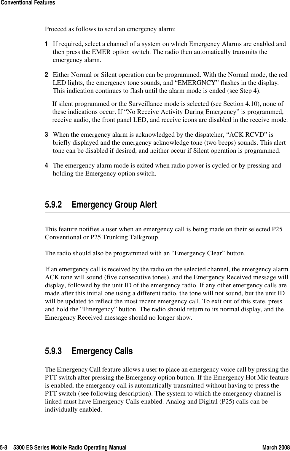 5-8 5300 ES Series Mobile Radio Operating Manual March 2008Conventional FeaturesProceed as follows to send an emergency alarm:1If required, select a channel of a system on which Emergency Alarms are enabled and then press the EMER option switch. The radio then automatically transmits the emergency alarm.2Either Normal or Silent operation can be programmed. With the Normal mode, the red LED lights, the emergency tone sounds, and “EMERGNCY” flashes in the display. This indication continues to flash until the alarm mode is ended (see Step 4).If silent programmed or the Surveillance mode is selected (see Section 4.10), none of these indications occur. If “No Receive Activity During Emergency” is programmed, receive audio, the front panel LED, and receive icons are disabled in the receive mode.3When the emergency alarm is acknowledged by the dispatcher, “ACK RCVD” is briefly displayed and the emergency acknowledge tone (two beeps) sounds. This alert tone can be disabled if desired, and neither occur if Silent operation is programmed.4The emergency alarm mode is exited when radio power is cycled or by pressing and holding the Emergency option switch.5.9.2 Emergency Group AlertThis feature notifies a user when an emergency call is being made on their selected P25 Conventional or P25 Trunking Talkgroup.The radio should also be programmed with an “Emergency Clear” button.If an emergency call is received by the radio on the selected channel, the emergency alarm ACK tone will sound (five consecutive tones), and the Emergency Received message will display, followed by the unit ID of the emergency radio. If any other emergency calls are made after this initial one using a different radio, the tone will not sound, but the unit ID will be updated to reflect the most recent emergency call. To exit out of this state, press and hold the “Emergency” button. The radio should return to its normal display, and the Emergency Received message should no longer show.5.9.3 Emergency CallsThe Emergency Call feature allows a user to place an emergency voice call by pressing the PTT switch after pressing the Emergency option button. If the Emergency Hot Mic feature is enabled, the emergency call is automatically transmitted without having to press the PTT switch (see following description). The system to which the emergency channel is linked must have Emergency Calls enabled. Analog and Digital (P25) calls can be individually enabled.