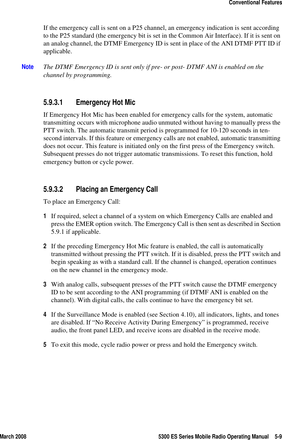 March 2008 5300 ES Series Mobile Radio Operating Manual 5-9Conventional FeaturesIf the emergency call is sent on a P25 channel, an emergency indication is sent according to the P25 standard (the emergency bit is set in the Common Air Interface). If it is sent on an analog channel, the DTMF Emergency ID is sent in place of the ANI DTMF PTT ID if applicable.Note The DTMF Emergency ID is sent only if pre- or post- DTMF ANI is enabled on the channel by programming.5.9.3.1 Emergency Hot MicIf Emergency Hot Mic has been enabled for emergency calls for the system, automatic transmitting occurs with microphone audio unmuted without having to manually press the PTT switch. The automatic transmit period is programmed for 10-120 seconds in ten-second intervals. If this feature or emergency calls are not enabled, automatic transmitting does not occur. This feature is initiated only on the first press of the Emergency switch. Subsequent presses do not trigger automatic transmissions. To reset this function, hold emergency button or cycle power.5.9.3.2 Placing an Emergency CallTo place an Emergency Call:1If required, select a channel of a system on which Emergency Calls are enabled and press the EMER option switch. The Emergency Call is then sent as described in Section 5.9.1 if applicable.2If the preceding Emergency Hot Mic feature is enabled, the call is automatically transmitted without pressing the PTT switch. If it is disabled, press the PTT switch and begin speaking as with a standard call. If the channel is changed, operation continues on the new channel in the emergency mode.3With analog calls, subsequent presses of the PTT switch cause the DTMF emergency ID to be sent according to the ANI programming (if DTMF ANI is enabled on the channel). With digital calls, the calls continue to have the emergency bit set.4If the Surveillance Mode is enabled (see Section 4.10), all indicators, lights, and tones are disabled. If “No Receive Activity During Emergency” is programmed, receive audio, the front panel LED, and receive icons are disabled in the receive mode.5To exit this mode, cycle radio power or press and hold the Emergency switch.