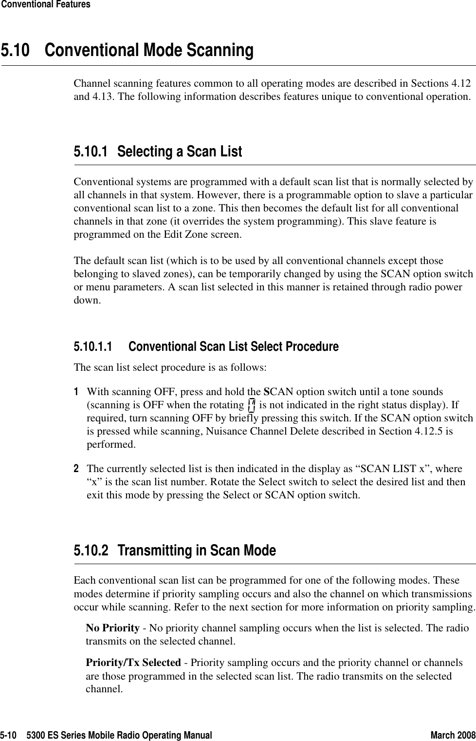 5-10 5300 ES Series Mobile Radio Operating Manual March 2008Conventional Features5.10 Conventional Mode ScanningChannel scanning features common to all operating modes are described in Sections 4.12 and 4.13. The following information describes features unique to conventional operation.5.10.1 Selecting a Scan ListConventional systems are programmed with a default scan list that is normally selected by all channels in that system. However, there is a programmable option to slave a particular conventional scan list to a zone. This then becomes the default list for all conventional channels in that zone (it overrides the system programming). This slave feature is programmed on the Edit Zone screen.The default scan list (which is to be used by all conventional channels except those belonging to slaved zones), can be temporarily changed by using the SCAN option switch or menu parameters. A scan list selected in this manner is retained through radio power down.5.10.1.1 Conventional Scan List Select ProcedureThe scan list select procedure is as follows:1With scanning OFF, press and hold the SCAN option switch until a tone sounds (scanning is OFF when the rotating   is not indicated in the right status display). If required, turn scanning OFF by briefly pressing this switch. If the SCAN option switch is pressed while scanning, Nuisance Channel Delete described in Section 4.12.5 is performed.2The currently selected list is then indicated in the display as “SCAN LIST x”, where “x” is the scan list number. Rotate the Select switch to select the desired list and then exit this mode by pressing the Select or SCAN option switch.5.10.2 Transmitting in Scan ModeEach conventional scan list can be programmed for one of the following modes. These modes determine if priority sampling occurs and also the channel on which transmissions occur while scanning. Refer to the next section for more information on priority sampling.No Priority - No priority channel sampling occurs when the list is selected. The radio transmits on the selected channel.Priority/Tx Selected - Priority sampling occurs and the priority channel or channels are those programmed in the selected scan list. The radio transmits on the selected channel.