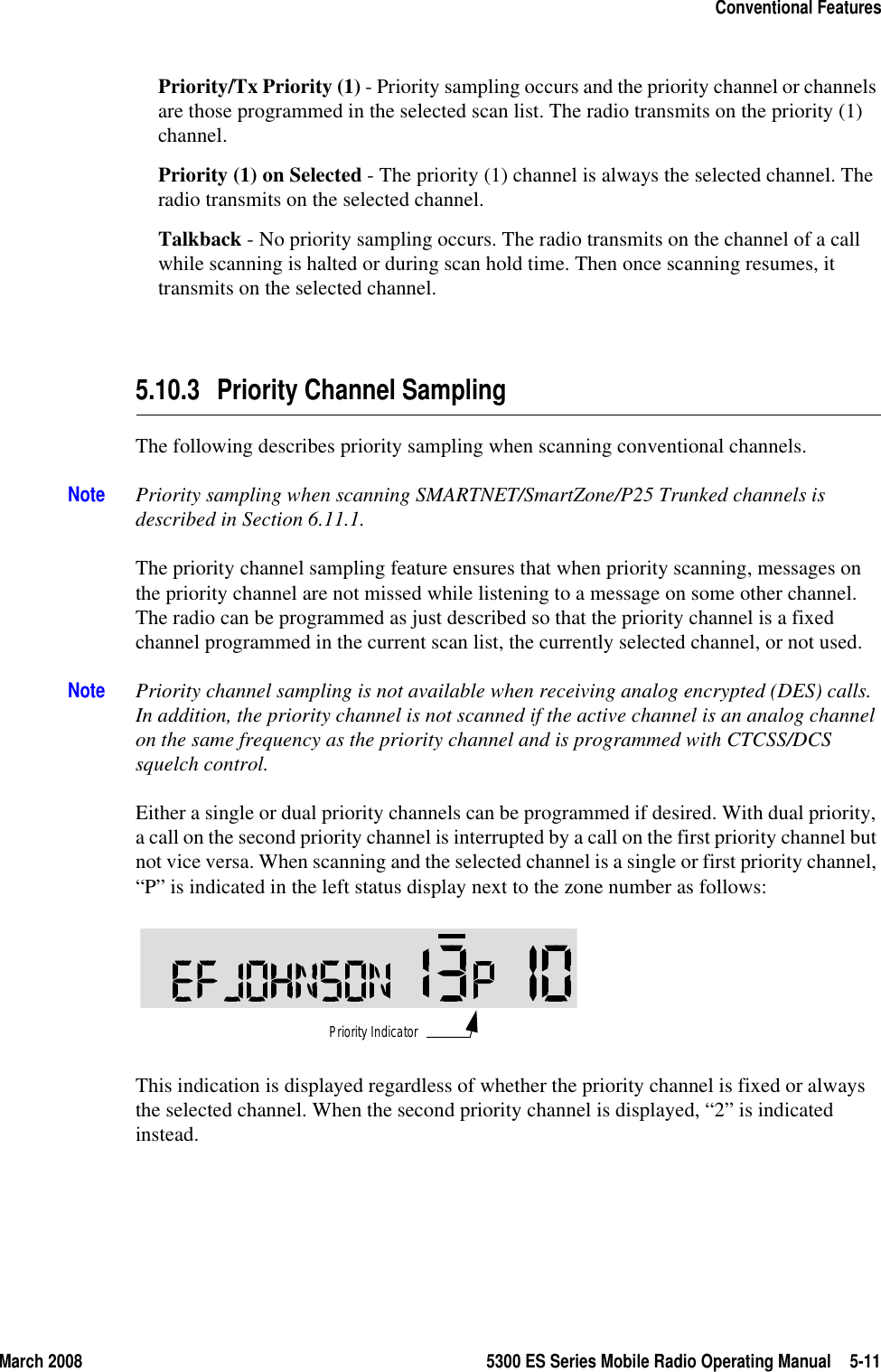 March 2008 5300 ES Series Mobile Radio Operating Manual 5-11Conventional FeaturesPriority/Tx Priority (1) - Priority sampling occurs and the priority channel or channels are those programmed in the selected scan list. The radio transmits on the priority (1) channel.Priority (1) on Selected - The priority (1) channel is always the selected channel. The radio transmits on the selected channel.Talkback - No priority sampling occurs. The radio transmits on the channel of a call while scanning is halted or during scan hold time. Then once scanning resumes, it transmits on the selected channel.5.10.3 Priority Channel SamplingThe following describes priority sampling when scanning conventional channels.Note Priority sampling when scanning SMARTNET/SmartZone/P25 Trunked channels is described in Section 6.11.1.The priority channel sampling feature ensures that when priority scanning, messages on the priority channel are not missed while listening to a message on some other channel. The radio can be programmed as just described so that the priority channel is a fixed channel programmed in the current scan list, the currently selected channel, or not used.Note Priority channel sampling is not available when receiving analog encrypted (DES) calls. In addition, the priority channel is not scanned if the active channel is an analog channel on the same frequency as the priority channel and is programmed with CTCSS/DCS squelch control.Either a single or dual priority channels can be programmed if desired. With dual priority, a call on the second priority channel is interrupted by a call on the first priority channel but not vice versa. When scanning and the selected channel is a single or first priority channel, “P” is indicated in the left status display next to the zone number as follows: This indication is displayed regardless of whether the priority channel is fixed or always the selected channel. When the second priority channel is displayed, “2” is indicated instead.Priority Indicator