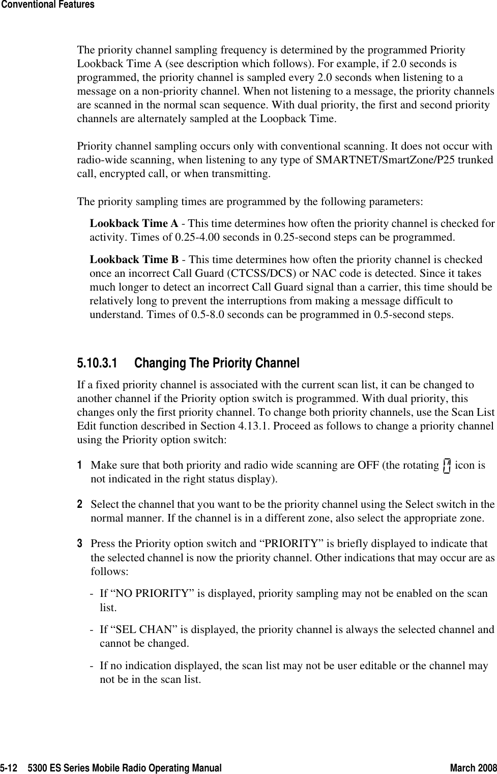 5-12 5300 ES Series Mobile Radio Operating Manual March 2008Conventional FeaturesThe priority channel sampling frequency is determined by the programmed Priority Lookback Time A (see description which follows). For example, if 2.0 seconds is programmed, the priority channel is sampled every 2.0 seconds when listening to a message on a non-priority channel. When not listening to a message, the priority channels are scanned in the normal scan sequence. With dual priority, the first and second priority channels are alternately sampled at the Loopback Time.Priority channel sampling occurs only with conventional scanning. It does not occur with radio-wide scanning, when listening to any type of SMARTNET/SmartZone/P25 trunked call, encrypted call, or when transmitting.The priority sampling times are programmed by the following parameters:Lookback Time A - This time determines how often the priority channel is checked for activity. Times of 0.25-4.00 seconds in 0.25-second steps can be programmed.Lookback Time B - This time determines how often the priority channel is checked once an incorrect Call Guard (CTCSS/DCS) or NAC code is detected. Since it takes much longer to detect an incorrect Call Guard signal than a carrier, this time should be relatively long to prevent the interruptions from making a message difficult to understand. Times of 0.5-8.0 seconds can be programmed in 0.5-second steps.5.10.3.1 Changing The Priority ChannelIf a fixed priority channel is associated with the current scan list, it can be changed to another channel if the Priority option switch is programmed. With dual priority, this changes only the first priority channel. To change both priority channels, use the Scan List Edit function described in Section 4.13.1. Proceed as follows to change a priority channel using the Priority option switch:1Make sure that both priority and radio wide scanning are OFF (the rotating   icon is not indicated in the right status display).2Select the channel that you want to be the priority channel using the Select switch in the normal manner. If the channel is in a different zone, also select the appropriate zone.3Press the Priority option switch and “PRIORITY” is briefly displayed to indicate that the selected channel is now the priority channel. Other indications that may occur are as follows:- If “NO PRIORITY” is displayed, priority sampling may not be enabled on the scan list.- If “SEL CHAN” is displayed, the priority channel is always the selected channel and cannot be changed.- If no indication displayed, the scan list may not be user editable or the channel may not be in the scan list.