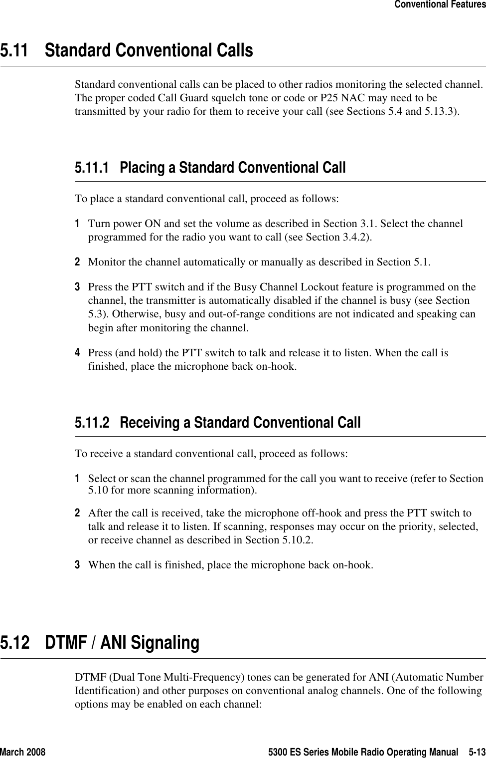 March 2008 5300 ES Series Mobile Radio Operating Manual 5-13Conventional Features5.11 Standard Conventional CallsStandard conventional calls can be placed to other radios monitoring the selected channel. The proper coded Call Guard squelch tone or code or P25 NAC may need to be transmitted by your radio for them to receive your call (see Sections 5.4 and 5.13.3).5.11.1 Placing a Standard Conventional CallTo place a standard conventional call, proceed as follows:1Turn power ON and set the volume as described in Section 3.1. Select the channel programmed for the radio you want to call (see Section 3.4.2).2Monitor the channel automatically or manually as described in Section 5.1.3Press the PTT switch and if the Busy Channel Lockout feature is programmed on the channel, the transmitter is automatically disabled if the channel is busy (see Section 5.3). Otherwise, busy and out-of-range conditions are not indicated and speaking can begin after monitoring the channel.4Press (and hold) the PTT switch to talk and release it to listen. When the call is finished, place the microphone back on-hook.5.11.2 Receiving a Standard Conventional CallTo receive a standard conventional call, proceed as follows:1Select or scan the channel programmed for the call you want to receive (refer to Section 5.10 for more scanning information).2After the call is received, take the microphone off-hook and press the PTT switch to talk and release it to listen. If scanning, responses may occur on the priority, selected, or receive channel as described in Section 5.10.2.3When the call is finished, place the microphone back on-hook.5.12 DTMF / ANI SignalingDTMF (Dual Tone Multi-Frequency) tones can be generated for ANI (Automatic Number Identification) and other purposes on conventional analog channels. One of the following options may be enabled on each channel: