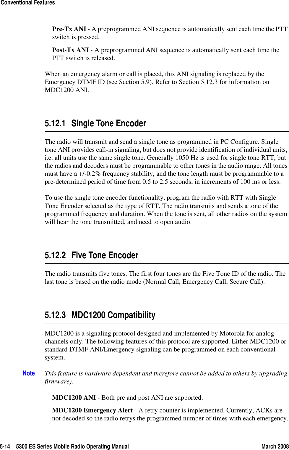 5-14 5300 ES Series Mobile Radio Operating Manual March 2008Conventional FeaturesPre-Tx ANI - A preprogrammed ANI sequence is automatically sent each time the PTT switch is pressed.Post-Tx ANI - A preprogrammed ANI sequence is automatically sent each time the PTT switch is released. When an emergency alarm or call is placed, this ANI signaling is replaced by the Emergency DTMF ID (see Section 5.9). Refer to Section 5.12.3 for information on MDC1200 ANI.5.12.1 Single Tone EncoderThe radio will transmit and send a single tone as programmed in PC Configure. Single tone ANI provides call-in signaling, but does not provide identification of individual units, i.e. all units use the same single tone. Generally 1050 Hz is used for single tone RTT, but the radios and decoders must be programmable to other tones in the audio range. All tones must have a +/-0.2% frequency stability, and the tone length must be programmable to a pre-determined period of time from 0.5 to 2.5 seconds, in increments of 100 ms or less.To use the single tone encoder functionality, program the radio with RTT with Single Tone Encoder selected as the type of RTT. The radio transmits and sends a tone of the programmed frequency and duration. When the tone is sent, all other radios on the system will hear the tone transmitted, and need to open audio.5.12.2 Five Tone EncoderThe radio transmits five tones. The first four tones are the Five Tone ID of the radio. The last tone is based on the radio mode (Normal Call, Emergency Call, Secure Call).5.12.3 MDC1200 CompatibilityMDC1200 is a signaling protocol designed and implemented by Motorola for analog channels only. The following features of this protocol are supported. Either MDC1200 or standard DTMF ANI/Emergency signaling can be programmed on each conventional system.Note This feature is hardware dependent and therefore cannot be added to others by upgrading firmware).MDC1200 ANI - Both pre and post ANI are supported.MDC1200 Emergency Alert - A retry counter is implemented. Currently, ACKs are not decoded so the radio retrys the programmed number of times with each emergency.